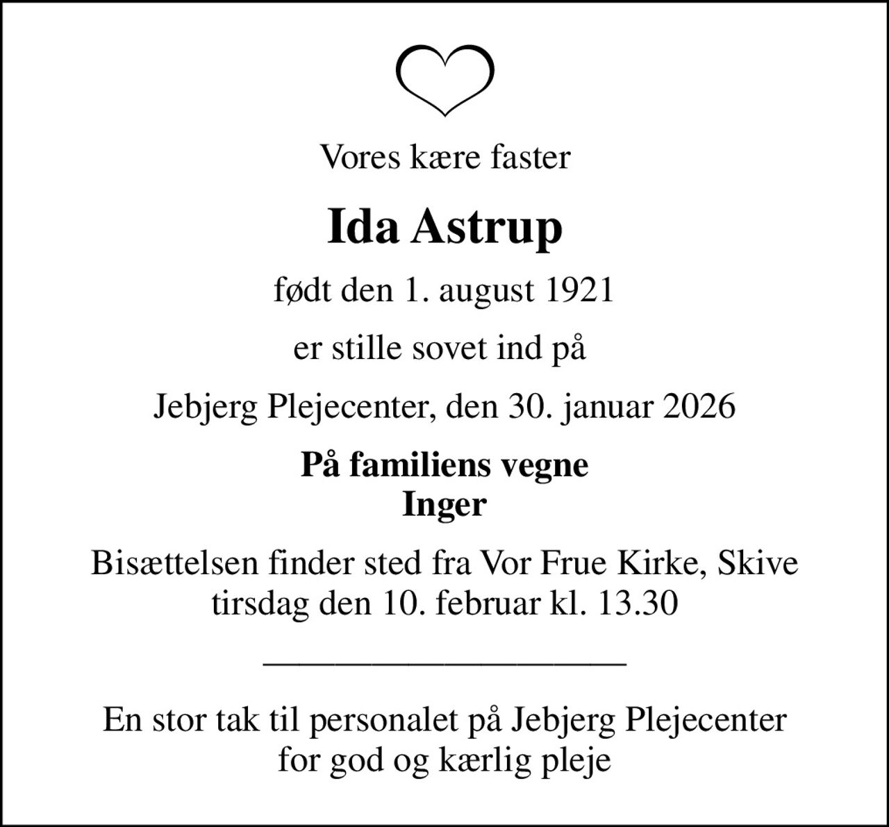 Vores kære faster
Ida Astrup
født den 1. august 1921
er stille sovet ind på 
Jebjerg Plejecenter, den 30. januar 2026
På familiens vegne Inger
Bisættelsen finder sted fra Vor Frue Kirke, Skive  tirsdag den 10. februar kl. 13.30 
En stor tak til personalet på Jebjerg Plejecenter for god og kærlig pleje