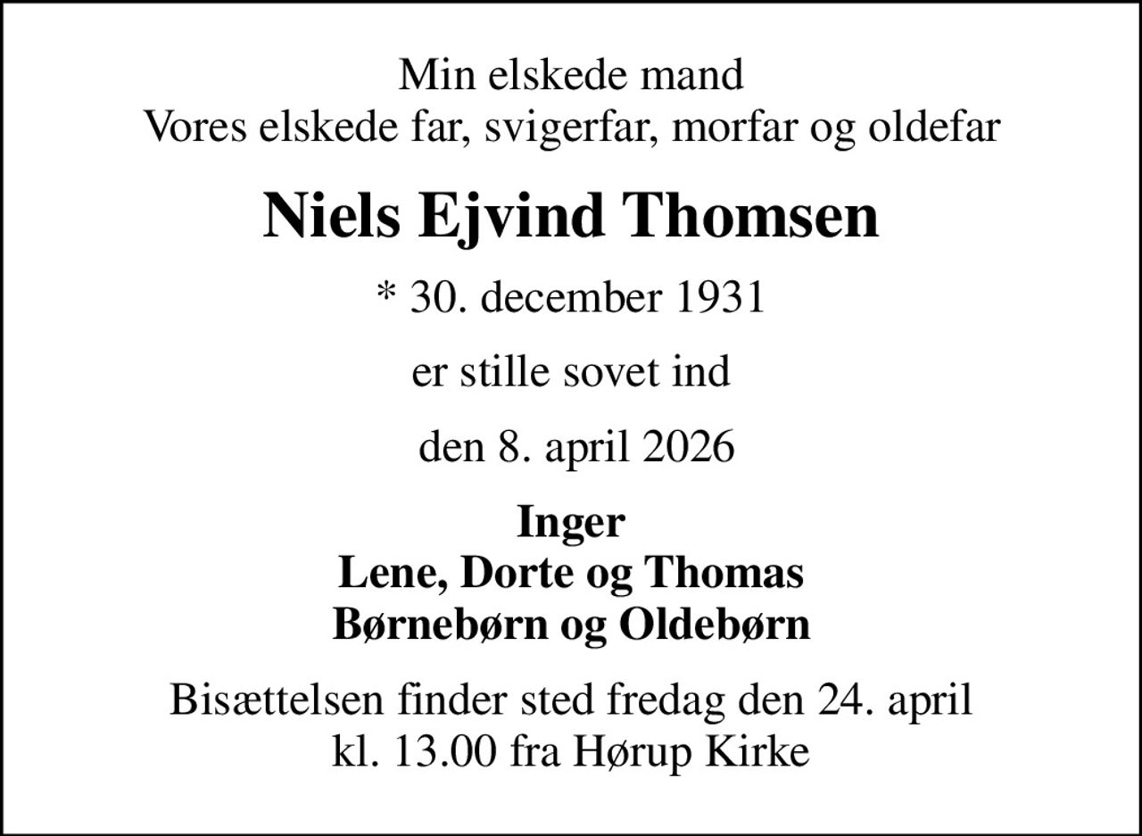 Min elskede mand Vores elskede far, svigerfar, morfar og oldefar
Niels Ejvind Thomsen
* 30. december 1931
er stille sovet ind
 den 8. april 2026
Inger Lene, Dorte og Thomas Børnebørn og Oldebørn
Bisættelsen finder sted fredag den 24. april kl. 13.00 fra Hørup Kirke