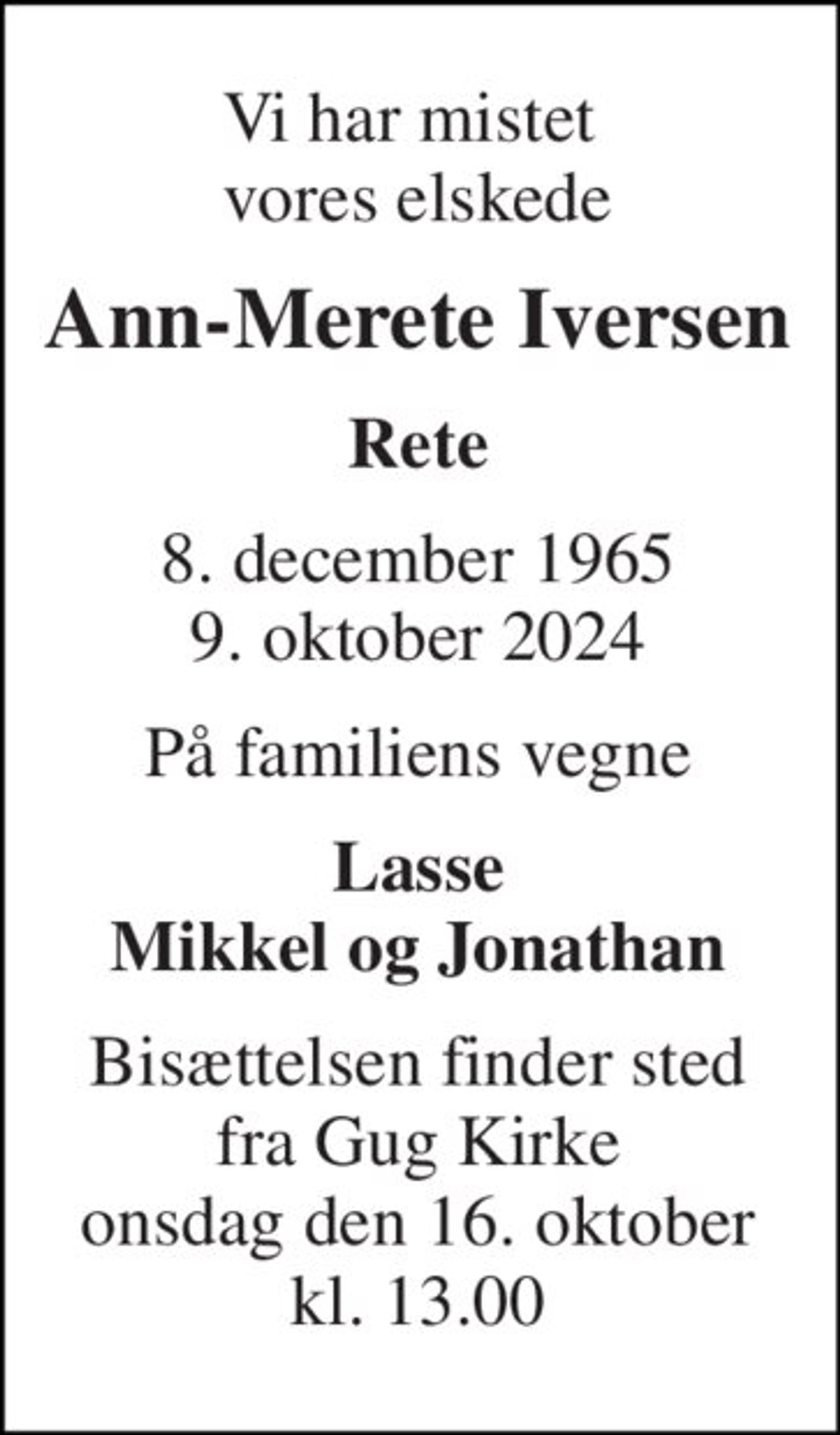Vi har mistet  vores elskede 
Ann-Merete Iversen 
Rete 
8. december 1965​ 9. oktober 2024 
På familiens vegne 
Lasse Mikkel og Jonathan 
Bisættelsen finder sted fra Gug Kirke onsdag den 16. oktober kl. 13.00