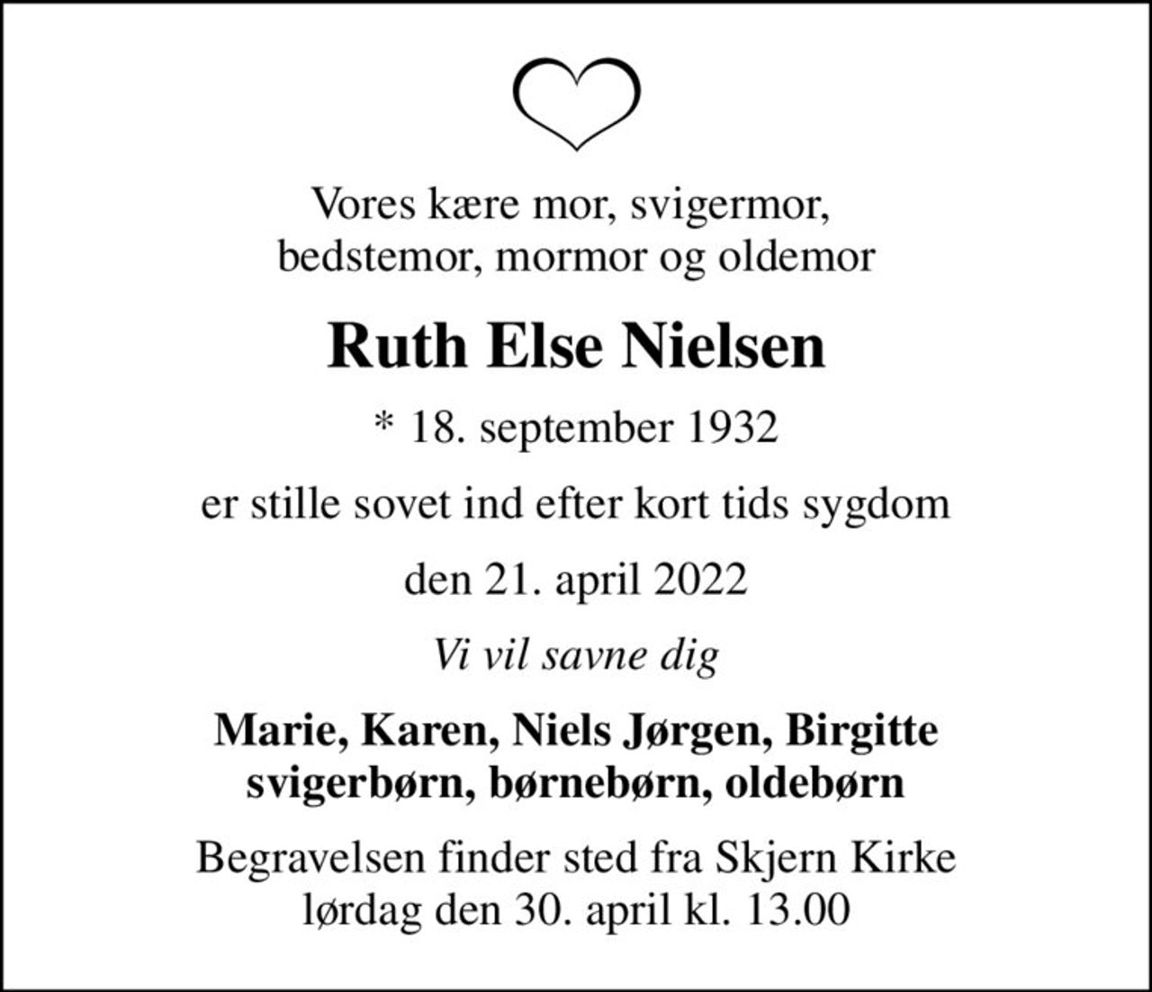 Vores kære mor, svigermor,  bedstemor, mormor og oldemor
Ruth Else Nielsen
* 18. september 1932
er stille sovet ind efter kort tids sygdom
den 21. april 2022
Vi vil savne dig
Marie, Karen, Niels Jørgen, Birgitte svigerbørn, børnebørn, oldebørn
Begravelsen finder sted fra Skjern Kirke  lørdag den 30. april kl. 13.00