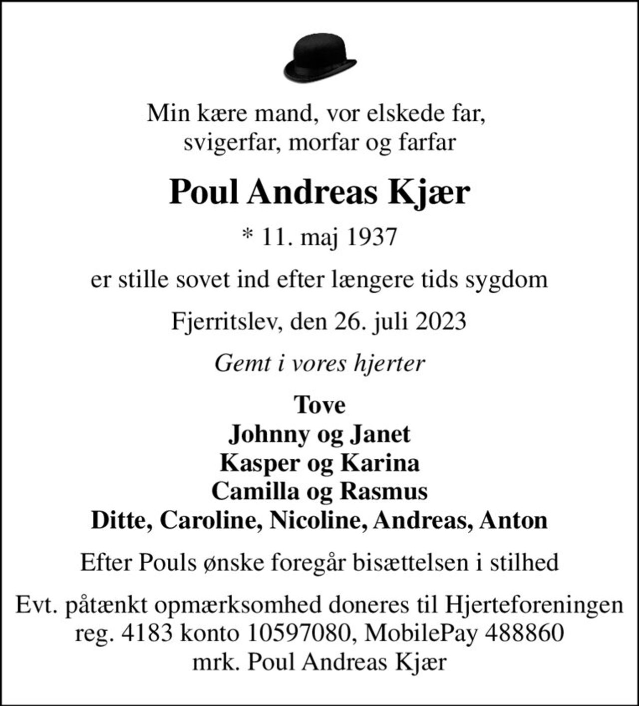 Min kære mand, vor elskede far,  svigerfar, morfar og farfar
Poul Andreas Kjær
* 11. maj 1937
er stille sovet ind efter længere tids sygdom
Fjerritslev, den 26. juli 2023
Gemt i vores hjerter
Tove Johnny og Janet Kasper og Karina Camilla og Rasmus Ditte, Caroline, Nicoline, Andreas, Anton
Efter Pouls ønske foregår bisættelsen i stilhed
I stedet for evt. blomster kan man betænke
					Hjerteforeningen reg.4183,konto10597080mrk. Poul Andreas
					Kjær
Evt. påtænkt opmærksomhed doneres til  Hjerteforeningen reg. 4183 konto 10597080,  MobilePay 488860 mrk. Poul Andreas Kjær