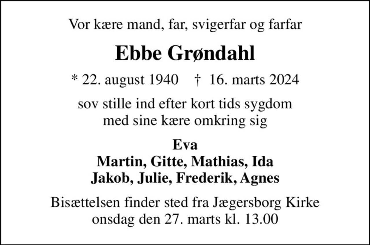 Vor kære mand, far, svigerfar og farfar
Ebbe Grøndahl
* 22. august 1940    ✝ 16. marts 2024
sov stille ind efter kort tids sygdom med sine kære omkring sig
Eva Martin, Gitte, Mathias, Ida Jakob, Julie, Frederik, Agnes
Bisættelsen finder sted fra Jægersborg Kirke  onsdag den 27. marts kl. 13.00