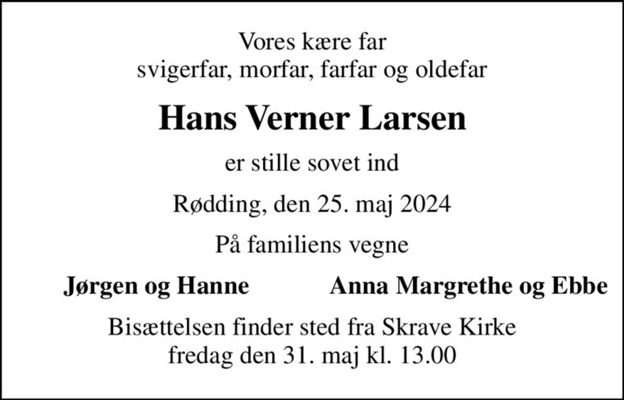 Vores kære far svigerfar, morfar, farfar og oldefar
Hans Verner Larsen
er stille sovet ind
Rødding, den 25. maj 2024
På familiens vegne
Jørgen og Hanne
Anna Margrethe og Ebbe
Bisættelsen finder sted fra Skrave Kirke  fredag den 31. maj kl. 13.00