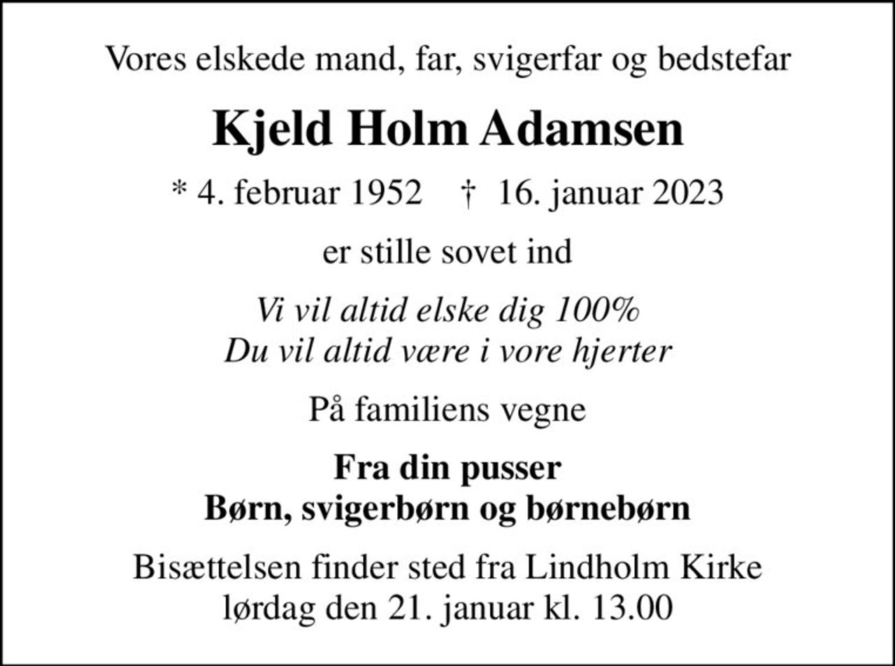 Vores elskede mand, far, svigerfar og bedstefar
Kjeld Holm Adamsen
* 4. februar 1952    ✝ 16. januar 2023
er stille sovet ind
Vi vil altid elske dig 100% Du vil altid være i vore hjerter
På familiens vegne
Fra din pusser Børn, svigerbørn og børnebørn
Bisættelsen finder sted fra Lindholm Kirke  lørdag den 21. januar kl. 13.00
