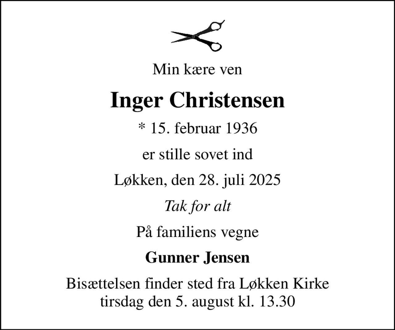 Min kære ven
Inger Christensen
* 15. februar 1936
er stille sovet ind
Løkken, den 28. juli 2025
Tak for alt
På familiens vegne
Gunner Jensen
Bisættelsen finder sted fra Løkken Kirke  tirsdag den 5. august kl. 13.30