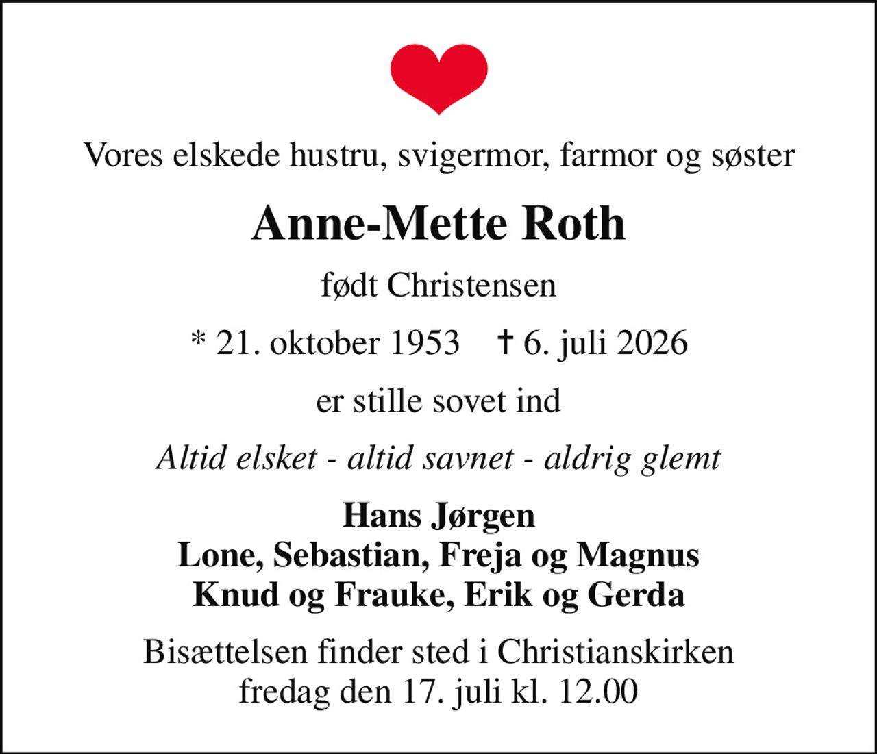 Vores elskede hustru, svigermor, farmor og søster
Anne-Mette Roth
født Christensen
* 21. oktober 1953    ✝ 6. juli 2026
er stille sovet ind
Altid elsket - altid savnet - aldrig glemt
Hans Jørgen Lone, Sebastian, Freja og Magnus Knud og Frauke, Erik og Gerda
Bisættelsen finder sted i Christianskirken  fredag den 17. juli kl. 12.00