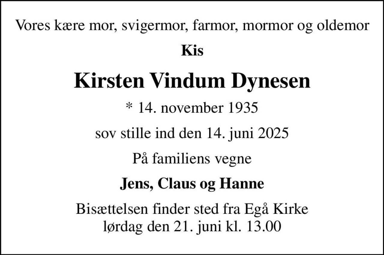 Vores kære mor, svigermor, farmor, mormor og oldemor
Kis
Kirsten Vindum Dynesen
* 14. november 1935
sov stille ind den 14. juni 2025
På familiens vegne
Jens, Claus og Hanne
Bisættelsen finder sted fra Egå Kirke  lørdag den 21. juni kl. 13.00