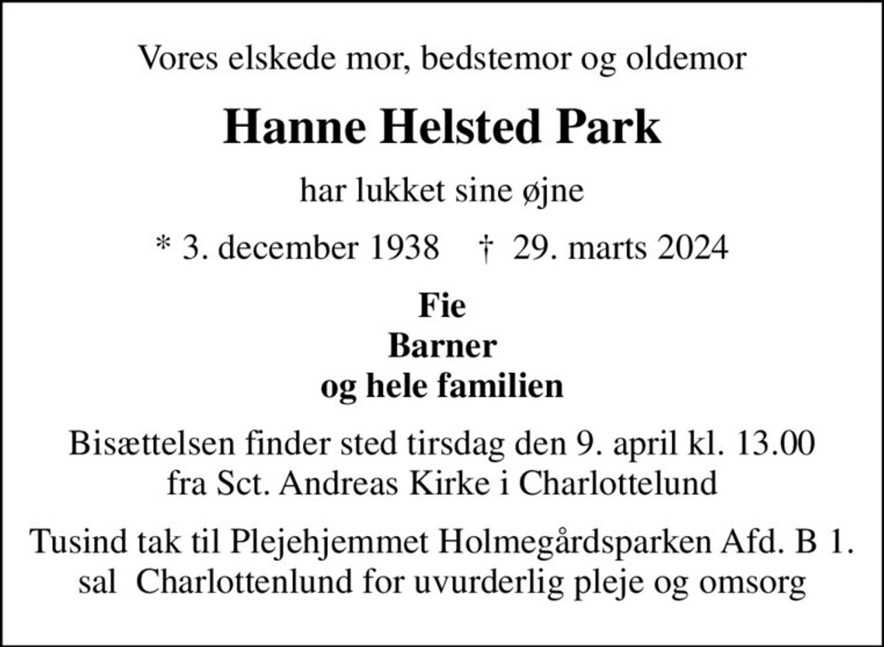 Vores elskede mor, bedstemor og oldemor
Hanne Helsted Park
har lukket sine øjne
* 3. december 1938    ✝ 29. marts 2024
Fie Barner og hele familien
Bisættelsen finder sted tirsdag den 9. april kl. 13.00 fra Sct. Andreas Kirke i Charlottelund
Tusind tak til Plejehjemmet Holmegårdsparken Afd. B 1. sal  Charlottenlund for uvurderlig pleje og omsorg