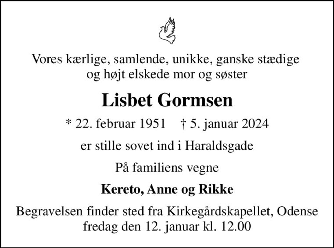 Vores kærlige, samlende, unikke, ganske stædige  og højt elskede mor og søster
Lisbet Gormsen
* 22. februar 1951    ✝ 5. januar 2024
er stille sovet ind i Haraldsgade
På familiens vegne
Kereto, Anne og Rikke
Begravelsen finder sted fra Kirkegårdskapellet, Odense  fredag den 12. januar kl. 12.00