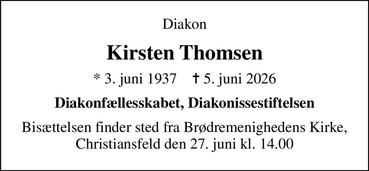 Diakon
Kirsten Thomsen
* 3. juni 1937    ✝ 5. juni 2026
Diakonfællesskabet, Diakonissestiftelsen
Bisættelsen finder sted fra Brødremenighedens Kirke, Christiansfeld den 27. juni kl. 14.00