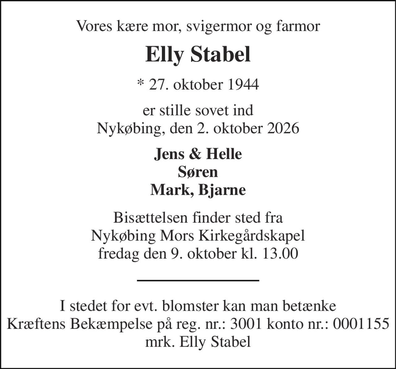 Vores kære mor, svigermor og farmor 
Elly Stabel 
*​ 27. oktober 1944 
er stille sovet ind Nykøbing, den 2. oktober 2026 
Jens & Helle Søren Mark, Bjarne 
Bisættelsen finder sted fra Nykøbing Mors Kirkegårdskapel fredag den 9. oktober kl. 13.00 
I stedet for evt. blomster kan man betænke Kræftens Bekæmpelse på reg. nr.: 3001 konto nr.: 0001155 mrk. Elly Stabel