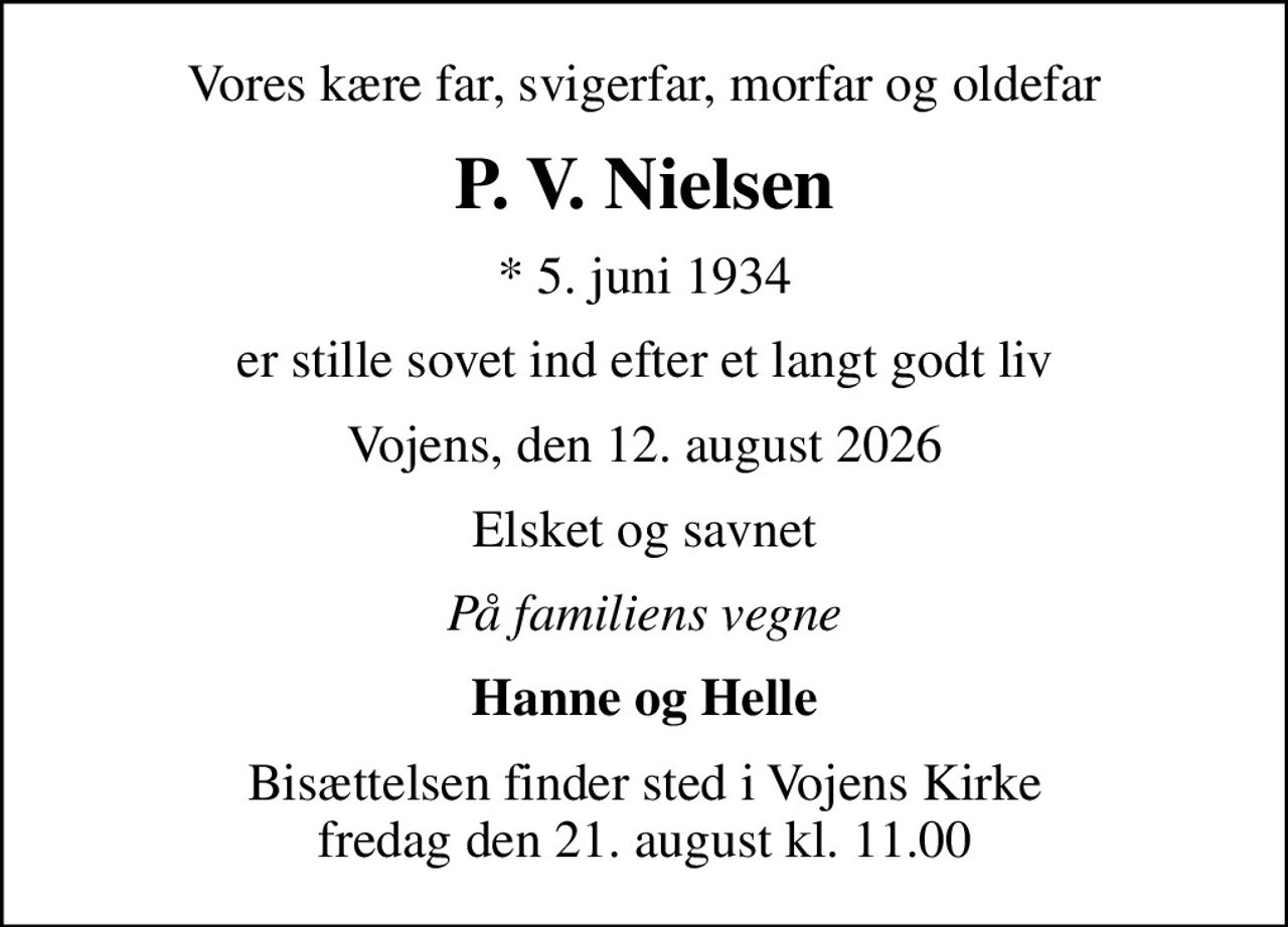 Vores kære far, svigerfar, morfar og oldefar
P. V. Nielsen
* 5. juni 1934
er stille sovet ind efter et langt godt liv
Vojens, den 12. august 2026
Elsket og savnet
På familiens vegne
Hanne og Helle
Bisættelsen finder sted i Vojens Kirke  fredag den 21. august kl. 11.00