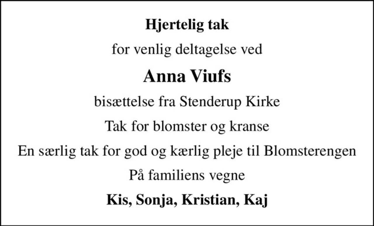Hjertelig tak
for venlig deltagelse ved
Anna Viufs
bisættelse fra Stenderup Kirke
Tak for blomster og kranse
En særlig tak for god og kærlig pleje til Blomsterengen
På familiens vegne
Kis, Sonja, Kristian, Kaj