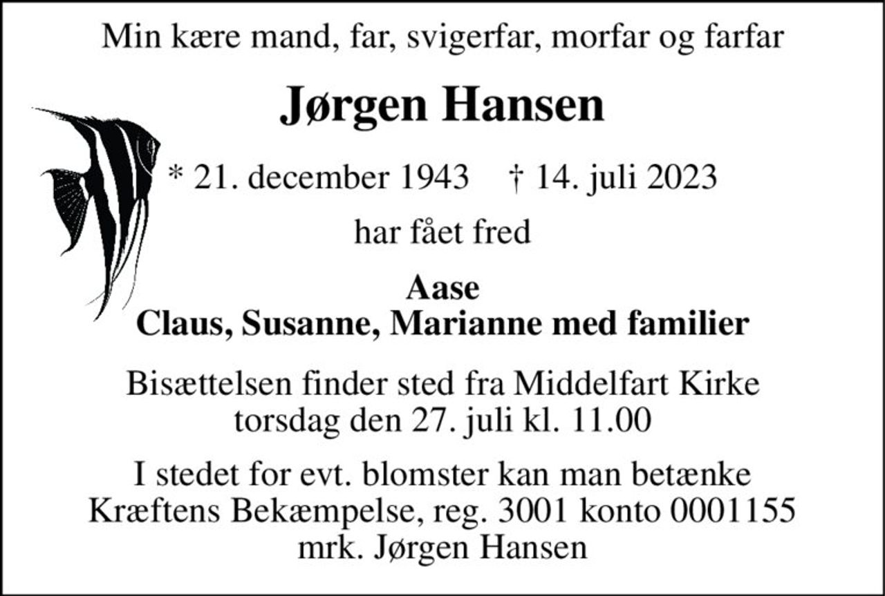 Min kære mand, far, svigerfar, morfar og farfar 
Jørgen Hansen 
*​ 21. december 1943​    †​ 14. juli 2023 
har fået fred 
Aase Claus, Susanne, Marianne med familier 
Bisættelsen​ finder sted fra Middelfart Kirke​ torsdag den 27. juli​ kl. 11.00 
I stedet for evt. blomster kan man betænke Kræftens Bekæmpelse, reg. 3001 konto 0001155 mrk. Jørgen Hansen