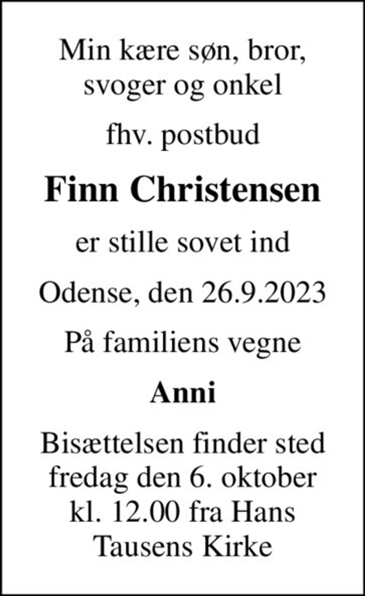 Min kære søn, bror, svoger og onkel
fhv. postbud
Finn Christensen
er stille sovet ind
Odense, den 26.9.2023
På familiens vegne
Anni
Bisættelsen finder sted fredag den 6. oktober kl. 12.00 fra Hans Tausens Kirke