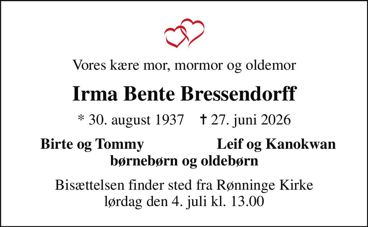 Vores kære mor, mormor og oldemor
Irma Bente Bressendorff
* 30. august 1937    ✝ 27. juni 2026
Birte og Tommy
Leif og Kanokwan
Bisættelsen finder sted fra Rønninge Kirke  lørdag den 4. juli kl. 13.00