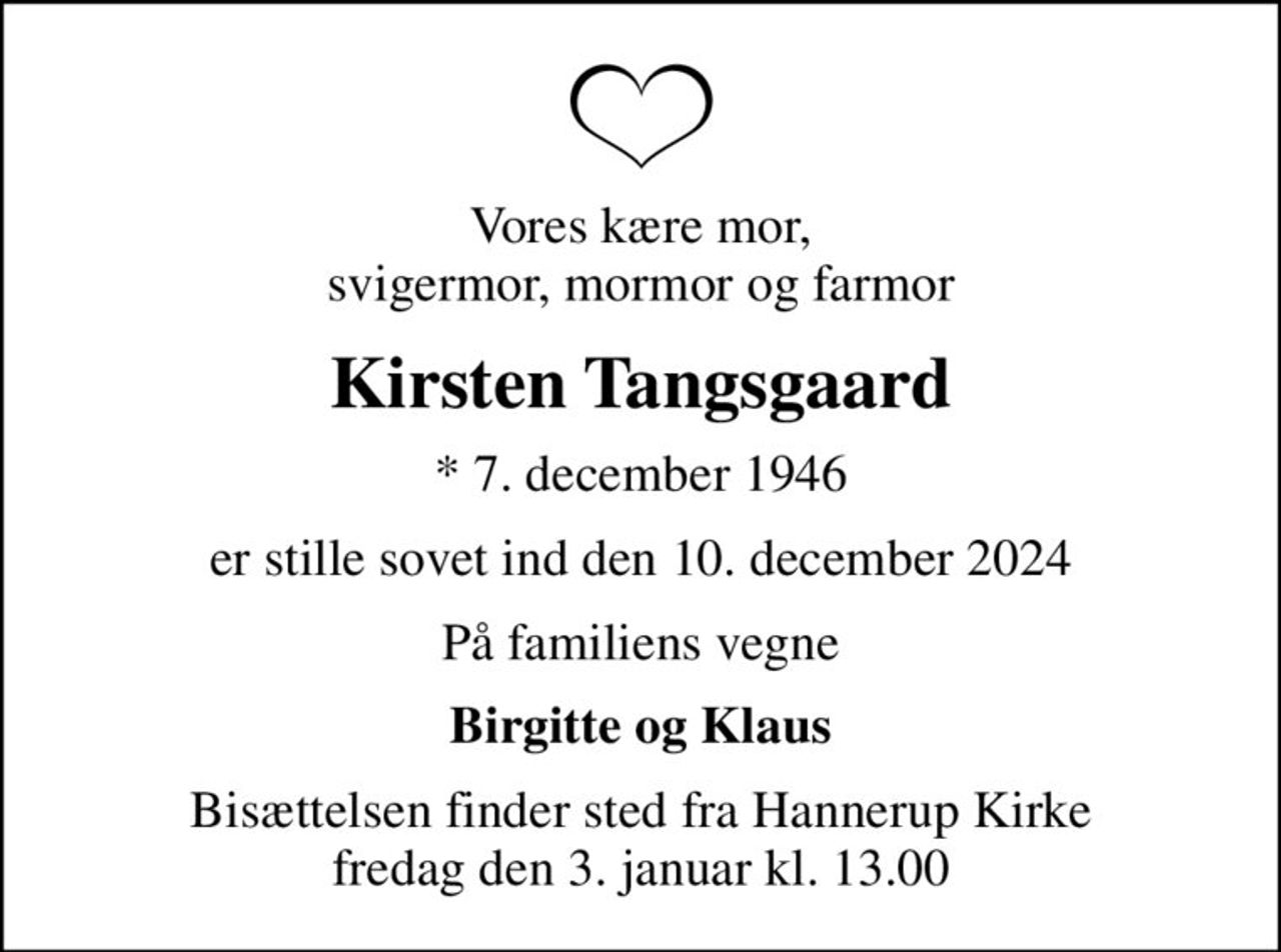 Vores kære mor, svigermor, mormor og farmor
Kirsten Tangsgaard
* 7. december 1946
er stille sovet ind den 10. december 2024
På familiens vegne
Birgitte og Klaus
Bisættelsen finder sted fra Hannerup Kirke  fredag den 3. januar kl. 13.00