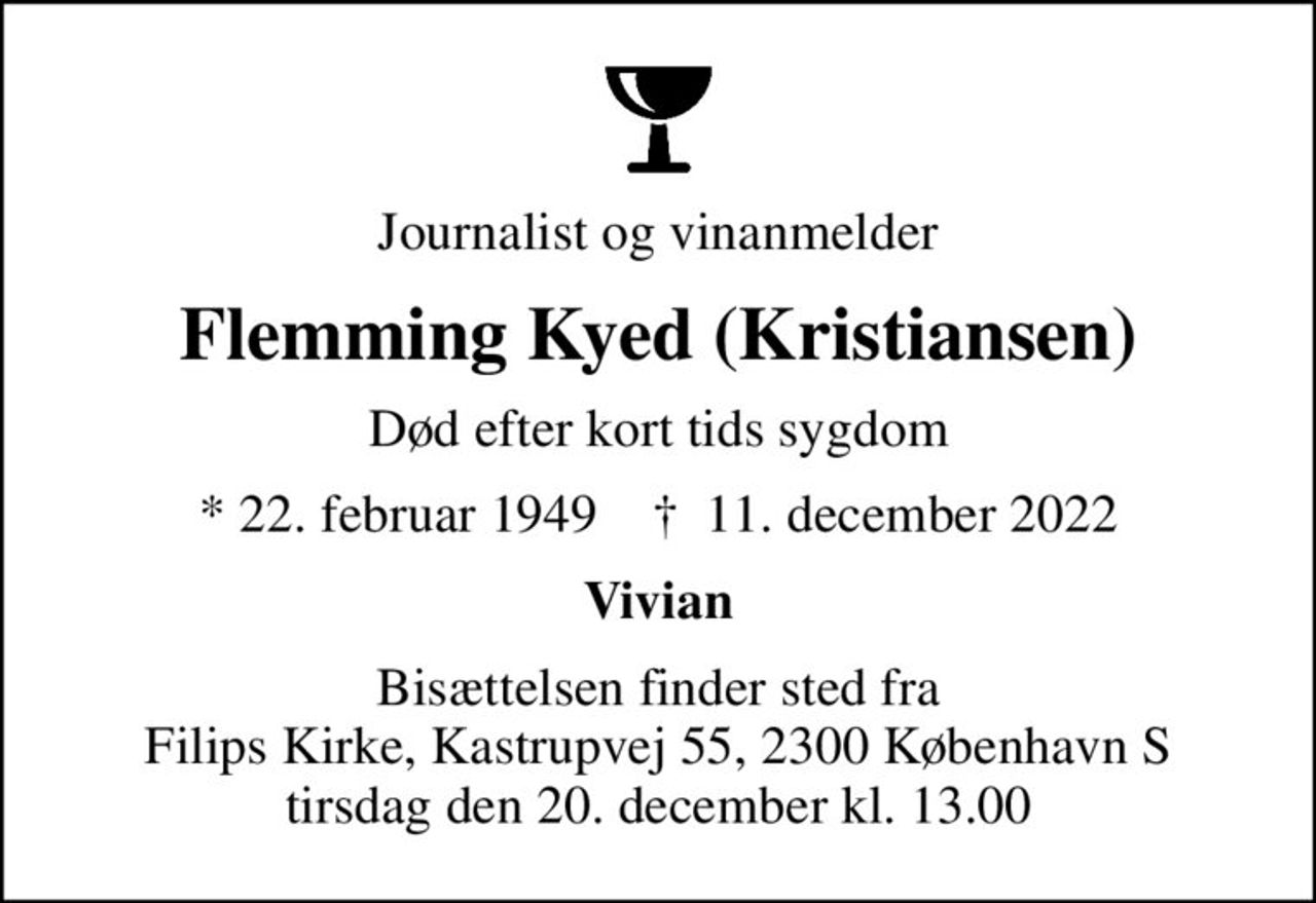 Journalist og vinanmelder
Flemming Kyed (Kristiansen)
Død efter kort tids sygdom
* 22. februar 1949    ✝ 11. december 2022
Vivian
Bisættelsen finder sted fra Filips Kirke, Kastrupvej 55, 2300 København S tirsdag den 20. december kl. 13.00