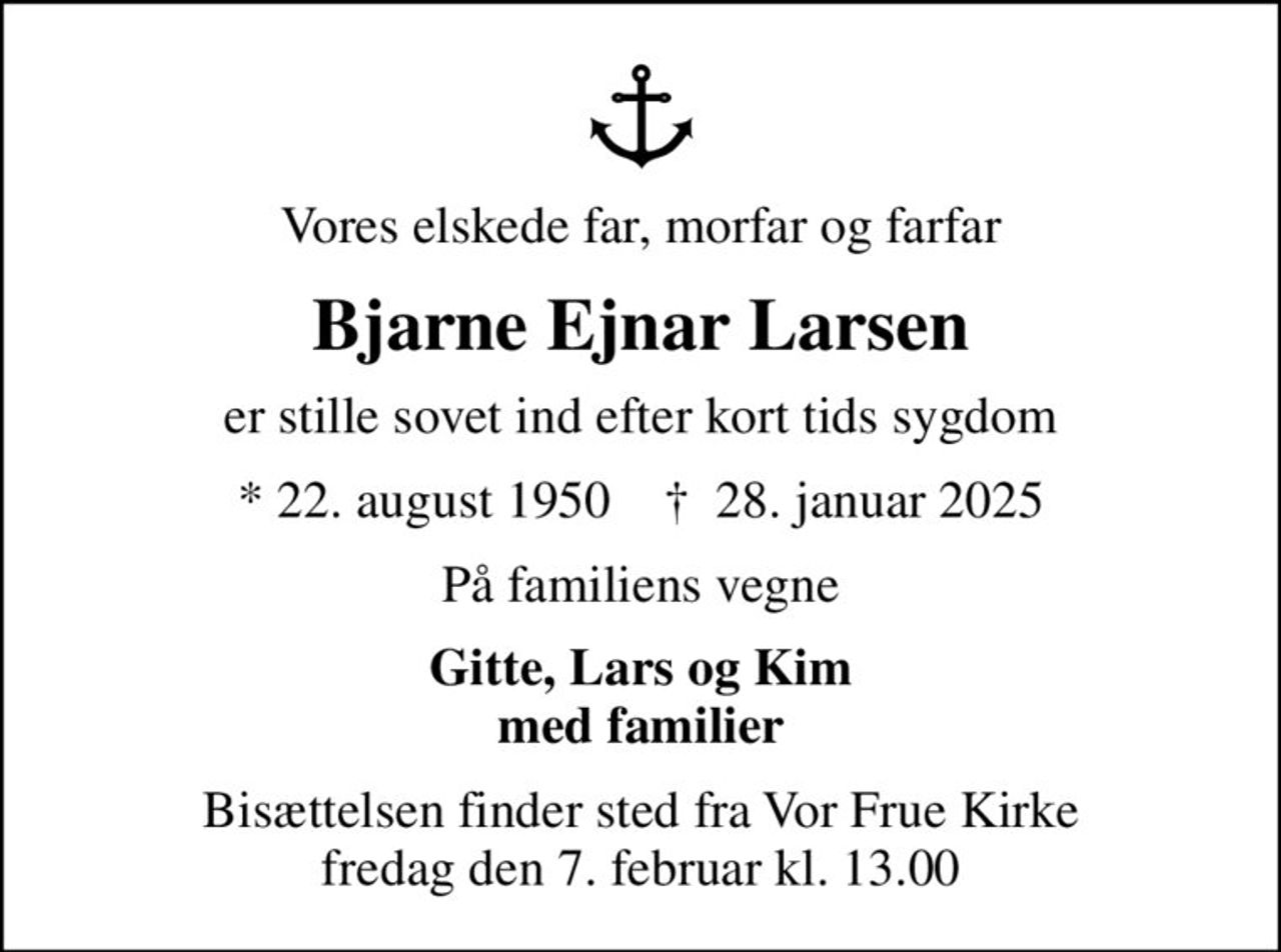 Vores elskede far, morfar og farfar
Bjarne Ejnar Larsen
er stille sovet ind efter kort tids sygdom
* 22. august 1950    ✝ 28. januar 2025
På familiens vegne
Gitte, Lars og Kim med familier
Bisættelsen finder sted fra Vor Frue Kirke  fredag den 7. februar kl. 13.00