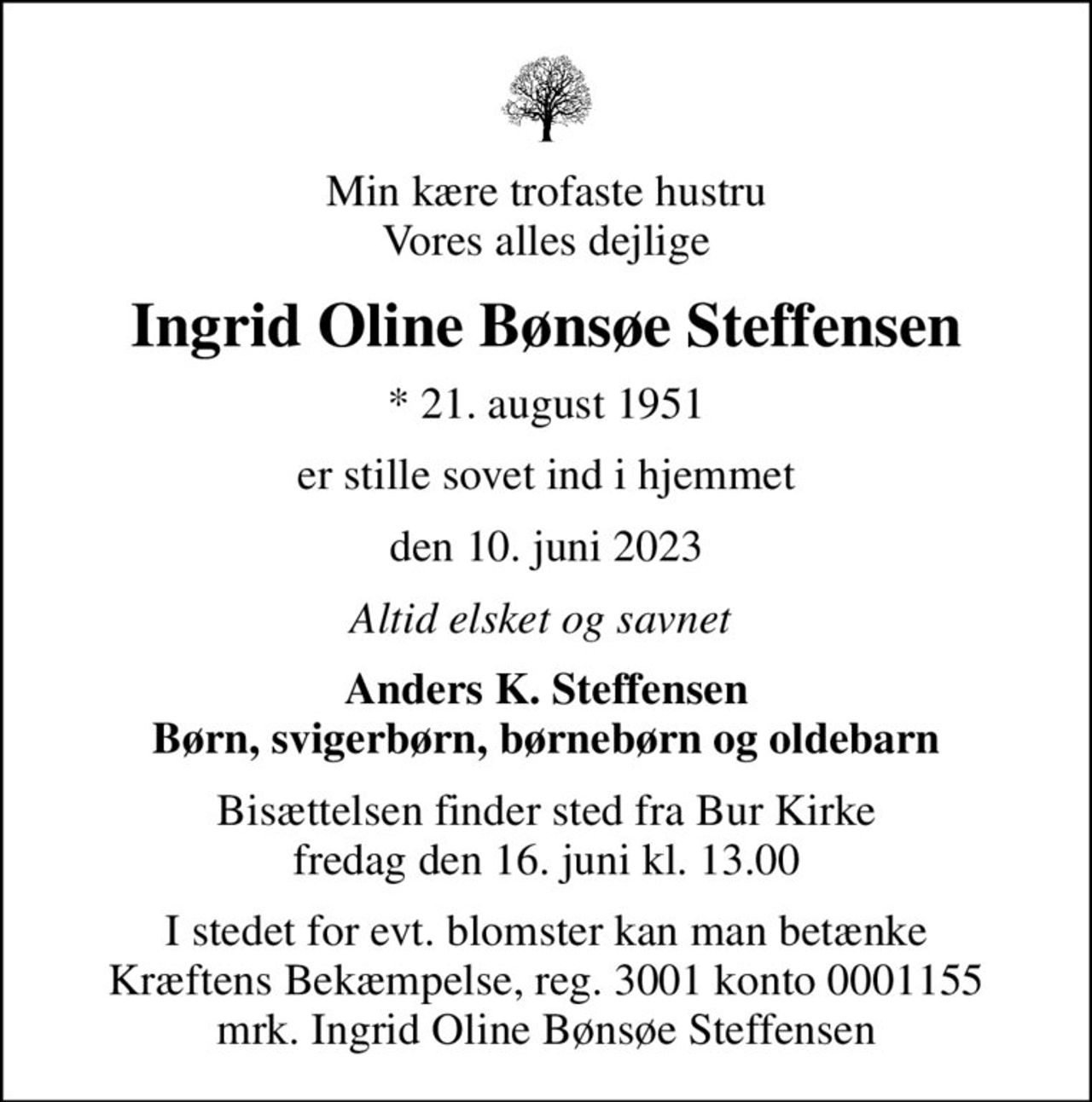 Min kære trofaste hustru Vores alles dejlige
Ingrid Oline Bønsøe Steffensen
* 21. august 1951
er stille sovet ind i hjemmet
den 10. juni 2023
Altid elsket og savnet 
Anders K. Steffensen Børn, svigerbørn, børnebørn og oldebarn
Bisættelsen finder sted fra Bur Kirke  fredag den 16. juni kl. 13.00 
I stedet for evt. blomster kan man betænke
					Kræftens Bekæmpelse reg.3001konto0001155mrk. Ingrid Oline
					Bønsøe Steffensen