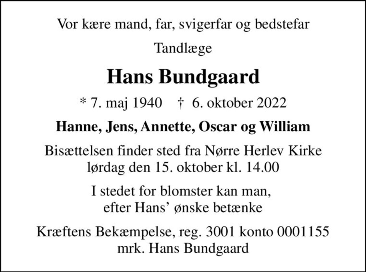 Vor kære mand, far, svigerfar og bedstefar
Tandlæge
Hans Bundgaard
* 7. maj 1940    ✝ 6. oktober 2022
Hanne, Jens, Annette, Oscar og William
Bisættelsen finder sted fra Nørre Herlev Kirke  lørdag den 15. oktober kl. 14.00 
I stedet for blomster kan man,  efter Hans ønske betænke
I stedet for evt. blomster kan man betænke
					Kræftens Bekæmpelse reg.3001konto0001155mrk. Hans
					Bundgaard
Kræftens Bekæmpelse, reg. 3001 konto 0001155 mrk. Hans Bundgaard