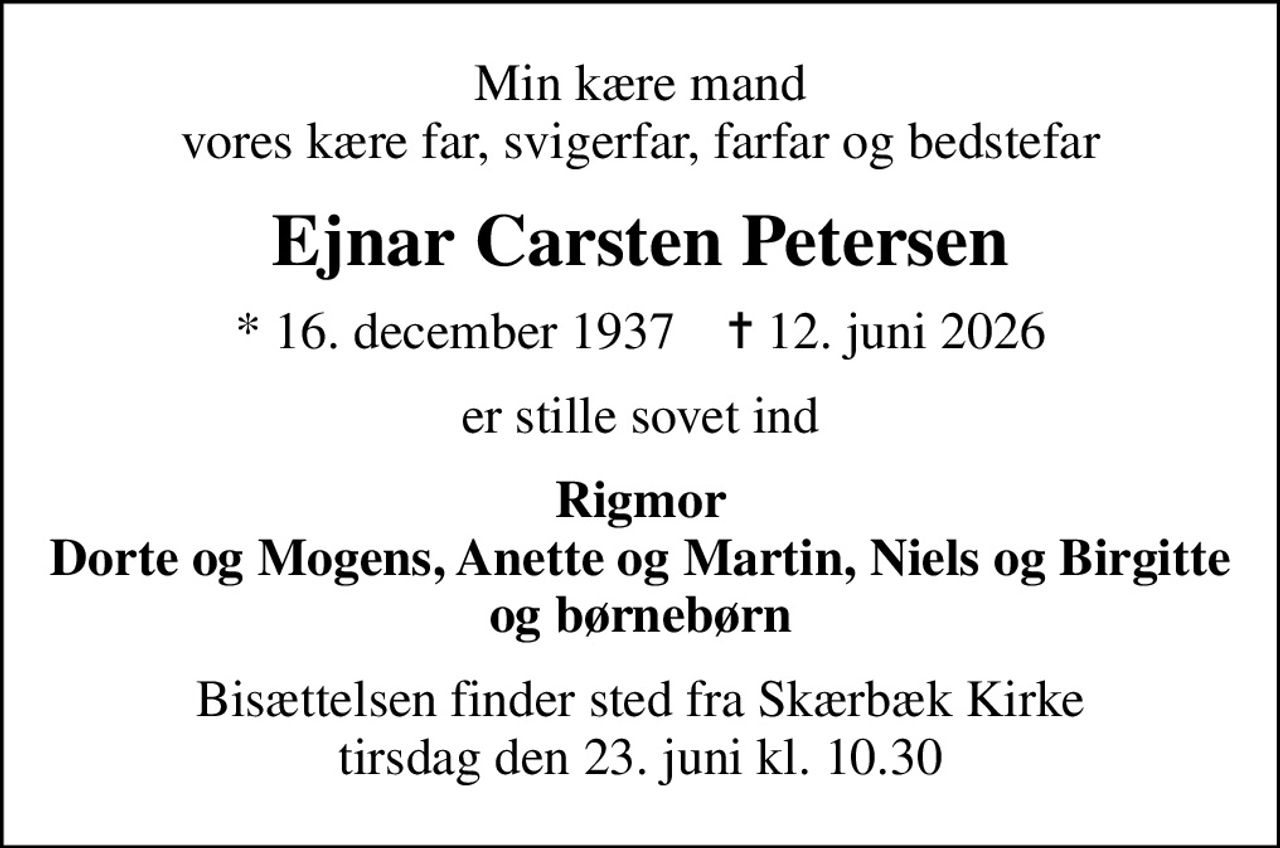 Min kære mand vores kære far, svigerfar, farfar og bedstefar
Ejnar Carsten Petersen
* 16. december 1937    ✝ 12. juni 2026
er stille sovet ind
Rigmor Dorte og Mogens, Anette og Martin, Niels og Birgitte og børnebørn
Bisættelsen finder sted fra Skærbæk Kirke  tirsdag den 23. juni kl. 10.30