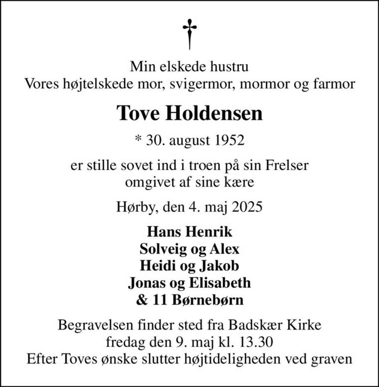 Min elskede hustru Vores højtelskede mor, svigermor, mormor og farmor
Tove Holdensen
* 30. august 1952
er stille sovet ind i troen på sin Frelser omgivet af sine kære
Hørby, den 4. maj 2025
Hans Henrik Solveig og Alex Heidi og Jakob Jonas og Elisabeth & 11 Børnebørn
Begravelsen finder sted fra Badskær Kirke  fredag den 9. maj kl. 13.30  Efter Toves ønske slutter højtideligheden ved graven