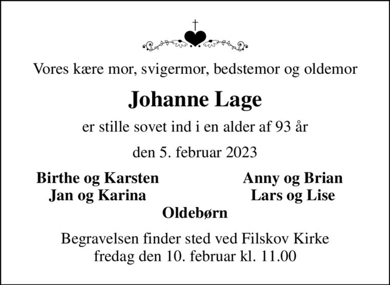 Vores kære mor, svigermor, bedstemor og oldemor
Johanne Lage
er stille sovet ind i en alder af 93 år
den 5. februar 2023
Birthe og Karsten
Anny og Brian
Jan og Karina
Lars og Lise
Begravelsen finder sted ved Filskov Kirke  fredag den 10. februar kl. 11.00
