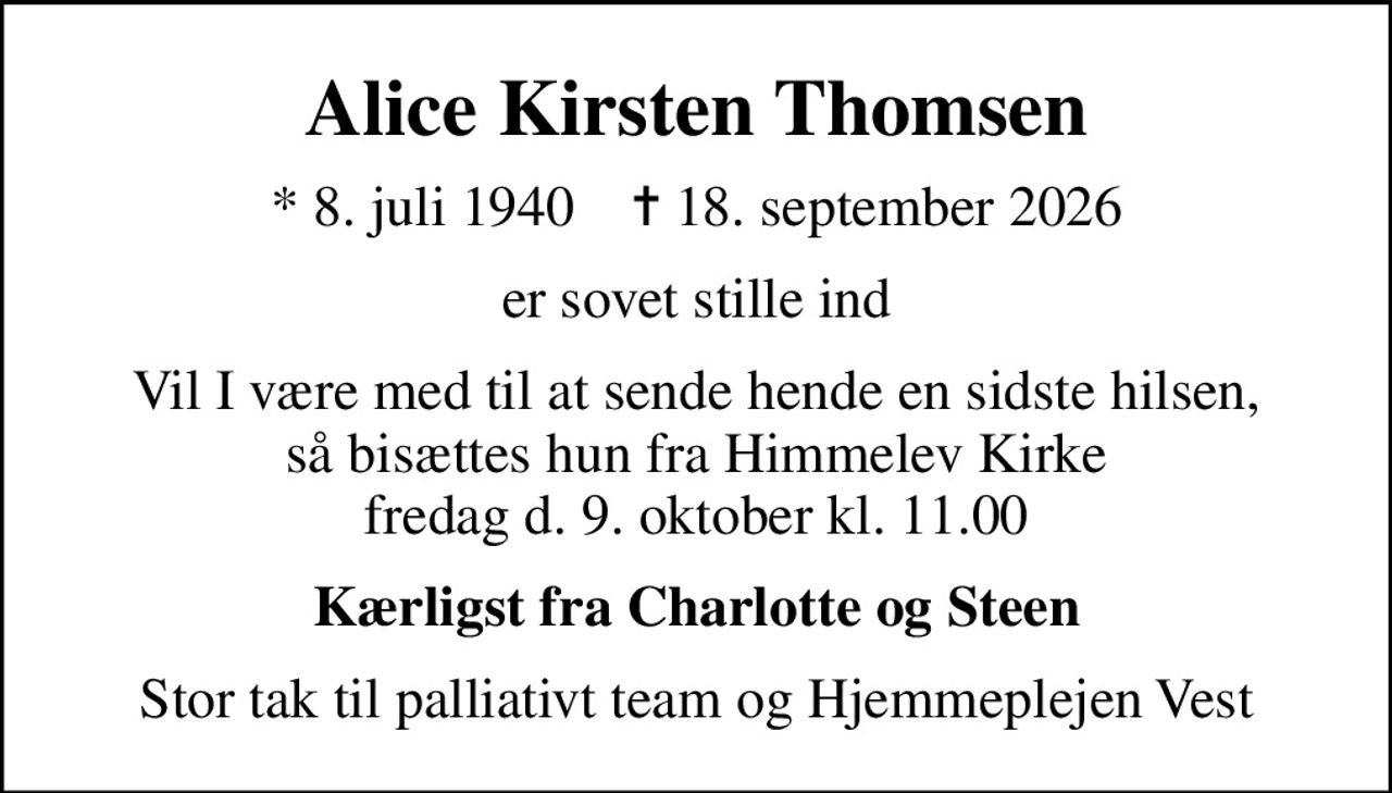 Alice Kirsten Thomsen
* 8. juli 1940    ✝ 18. september 2026
er sovet stille ind
Vil I være med til at sende hende en sidste hilsen, så bisættes hun fra Himmelev Kirke fredag d. 9. oktober kl. 11.00
Kærligst fra Charlotte og Steen
Stor tak til palliativt team og Hjemmeplejen Vest
