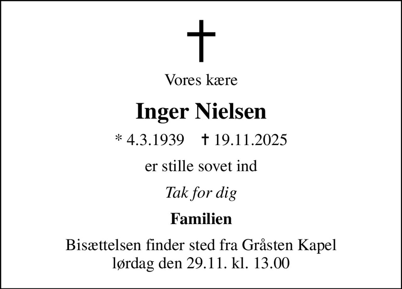 Vores kære
Inger Nielsen
* 4.3.1939    ✝ 19.11.2025
er stille sovet ind
Tak for dig
Familien
Bisættelsen finder sted fra Gråsten Kapel  lørdag den 29.11. kl. 13.00