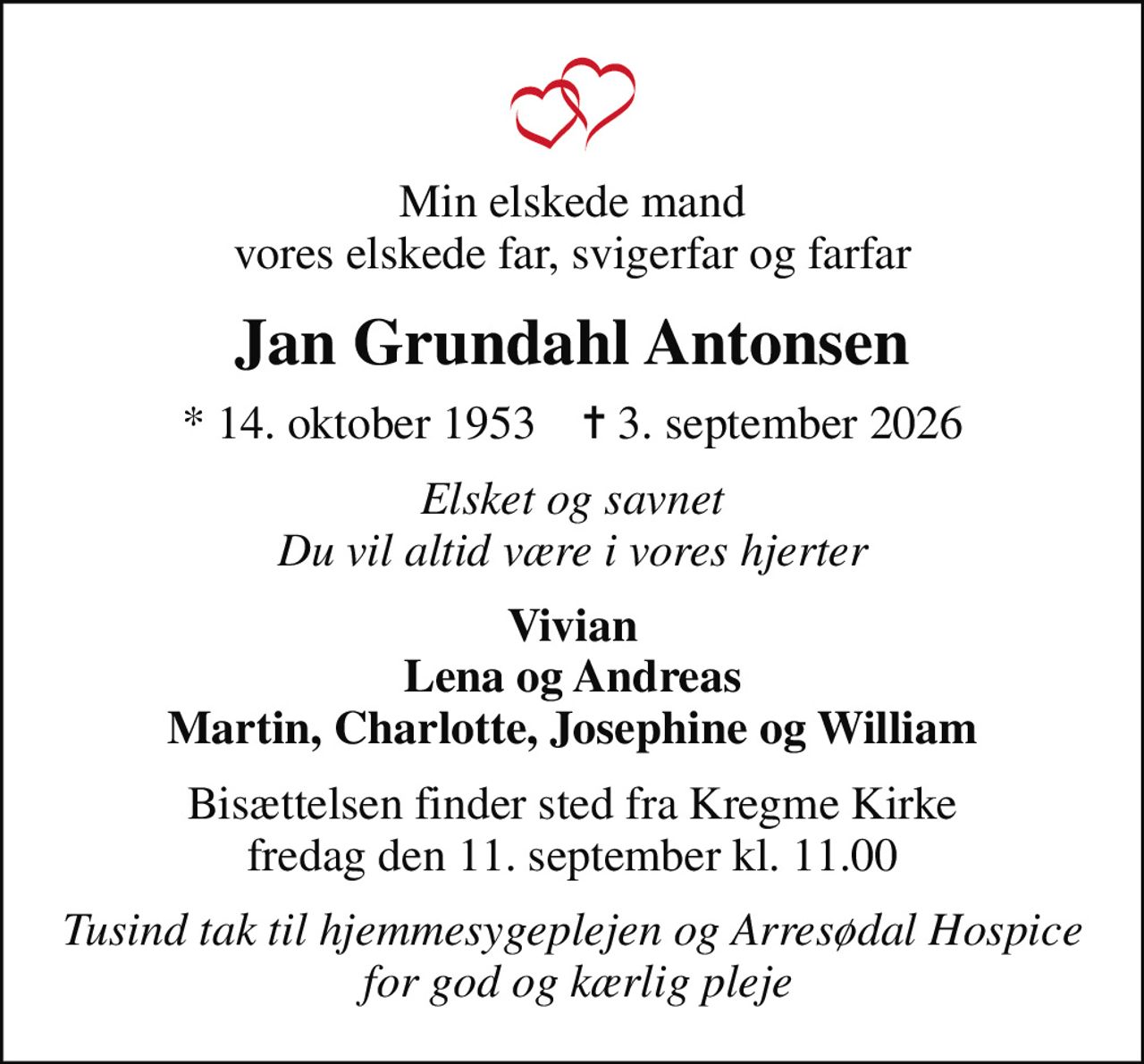 Min elskede mand vores elskede far, svigerfar og farfar
Jan Grundahl Antonsen
* 14. oktober 1953    ✝ 3. september 2026
Elsket og savnet Du vil altid være i vores hjerter
Vivian Lena og Andreas Martin, Charlotte, Josephine og William
Bisættelsen finder sted fra Kregme Kirke  fredag den 11. september kl. 11.00 
Tusind tak til hjemmesygeplejen og Arresødal Hospice  for god og kærlig pleje