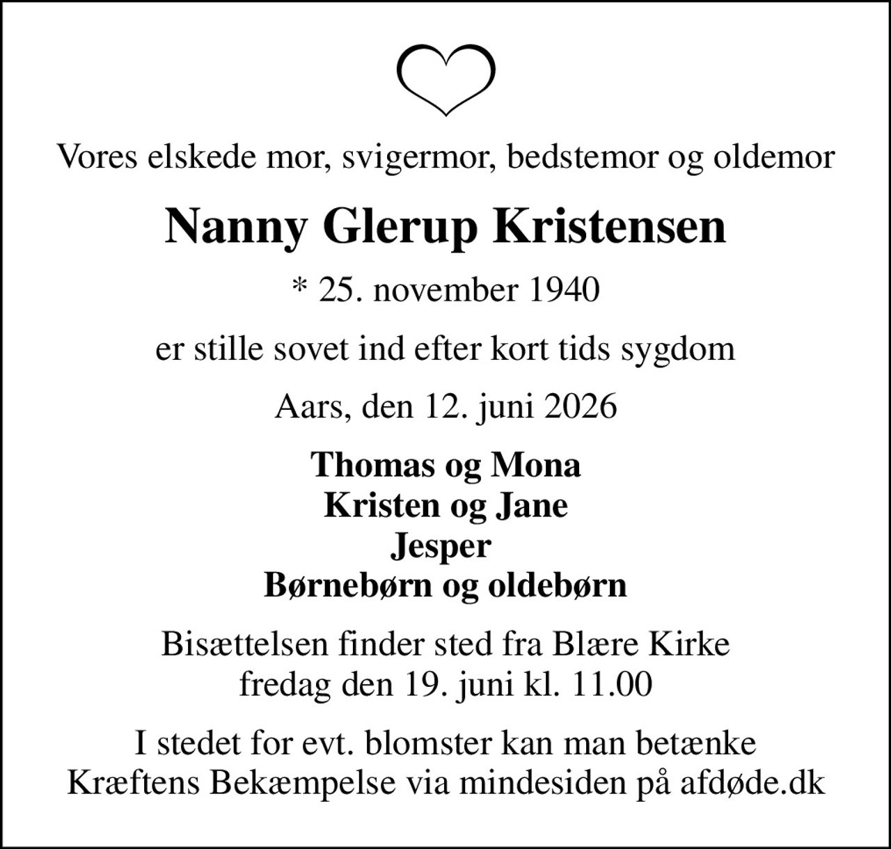 Vores elskede mor, svigermor, bedstemor og oldemor
Nanny Glerup Kristensen
* 25. november 1940
er stille sovet ind efter kort tids sygdom
Aars, den 12. juni 2026
Thomas og Mona Kristen og Jane Jesper  Børnebørn og oldebørn
Bisættelsen finder sted fra Blære Kirke  fredag den 19. juni kl. 11.00 
I stedet for evt. blomster kan man betænke
					Kræftens Bekæmpelse via mindesiden på afdøde.dk