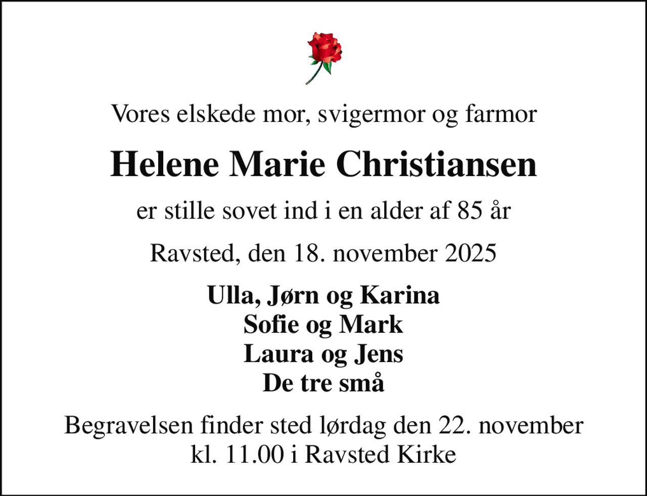 Vores elskede mor, svigermor og farmor
Helene Marie Christiansen
er stille sovet ind i en alder af 85 år
Ravsted, den 18. november 2025
Ulla, Jørn og Karina Sofie og Mark Laura og Jens De tre små
Begravelsen finder sted lørdag den 22. november kl. 11.00 i Ravsted Kirke