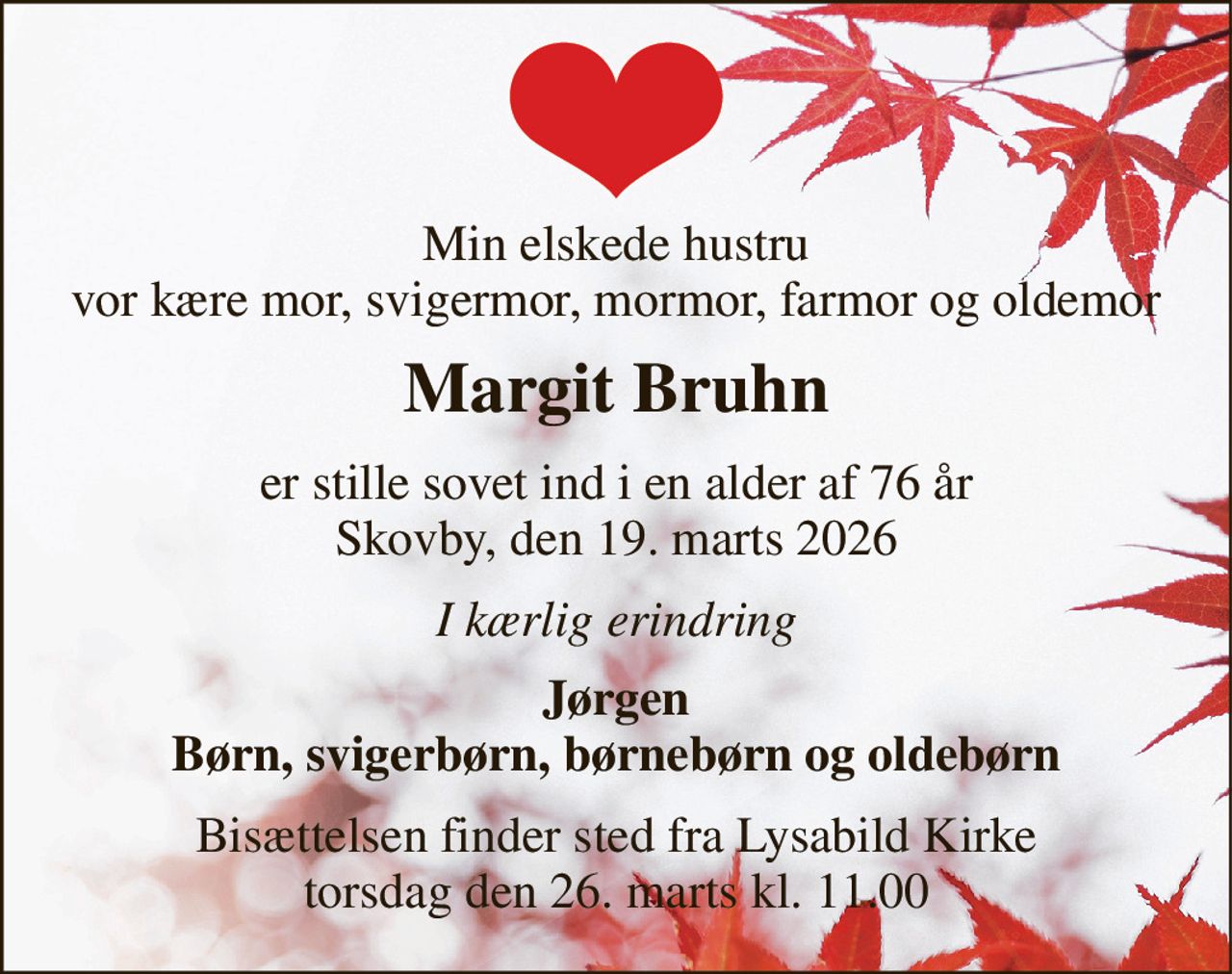 Min elskede hustru vor kære mor, svigermor, mormor, farmor og oldemor 
Margit Bruhn​ 
er stille sovet ind i en alder af 76 år Skovby, den 19. marts 2026 
I kærlig erindring 
Jørgen Børn, svigerbørn, børnebørn og oldebørn 
Bisættelsen​ finder sted fra Lysabild Kirke​ torsdag den 26. marts​ kl. 11.00