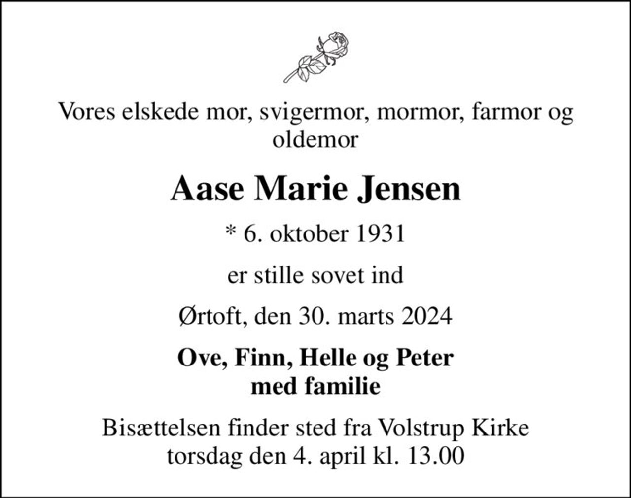 Vores elskede mor, svigermor, mormor, farmor og oldemor
Aase Marie Jensen
* 6. oktober 1931
er stille sovet ind
Ørtoft, den 30. marts 2024
Ove, Finn, Helle og Peter med familie
Bisættelsen finder sted fra Volstrup Kirke  torsdag den 4. april kl. 13.00