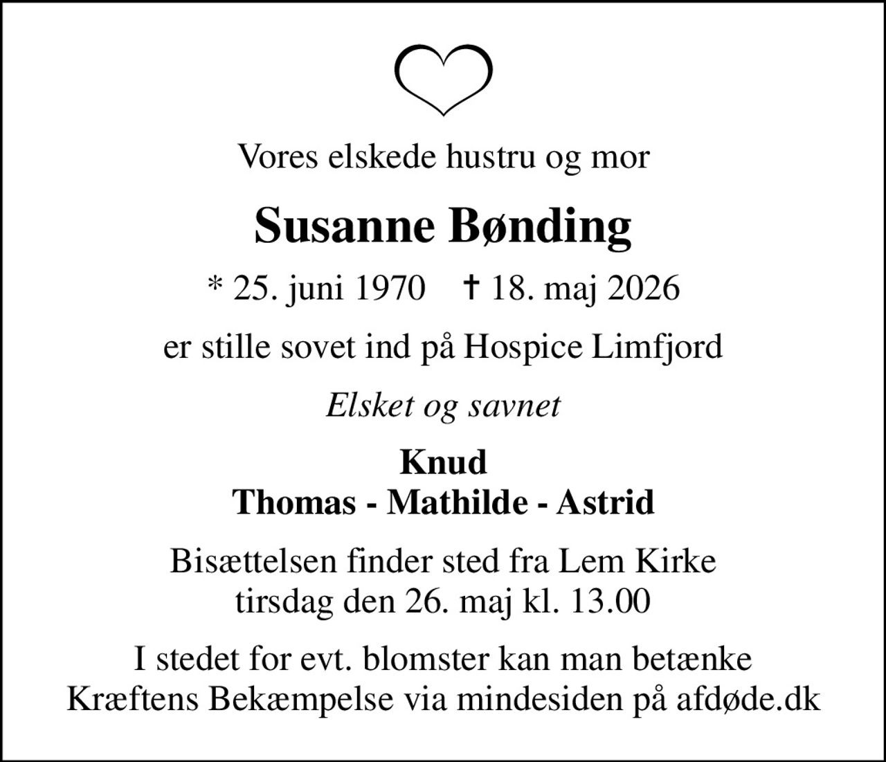 Vores elskede hustru og mor
Susanne Bønding
* 25. juni 1970    ✝ 18. maj 2026
er stille sovet ind på Hospice Limfjord
Elsket og savnet
Knud Thomas - Mathilde - Astrid
Bisættelsen finder sted fra Lem Kirke  tirsdag den 26. maj kl. 13.00 
I stedet for evt. blomster kan man betænke
					Kræftens Bekæmpelse via mindesiden på afdøde.dk