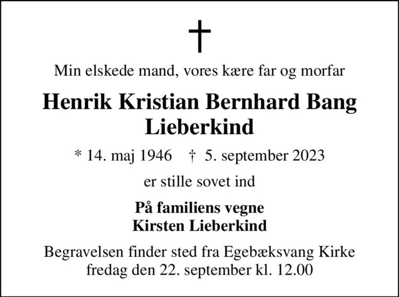 Min elskede mand, vores kære far og morfar
Henrik Kristian Bernhard Bang Lieberkind
* 14. maj 1946    ✝ 5. september 2023
er stille sovet ind
På familiens vegne Kirsten Lieberkind
Begravelsen finder sted fra Egebæksvang Kirke  fredag den 22. september kl. 12.00