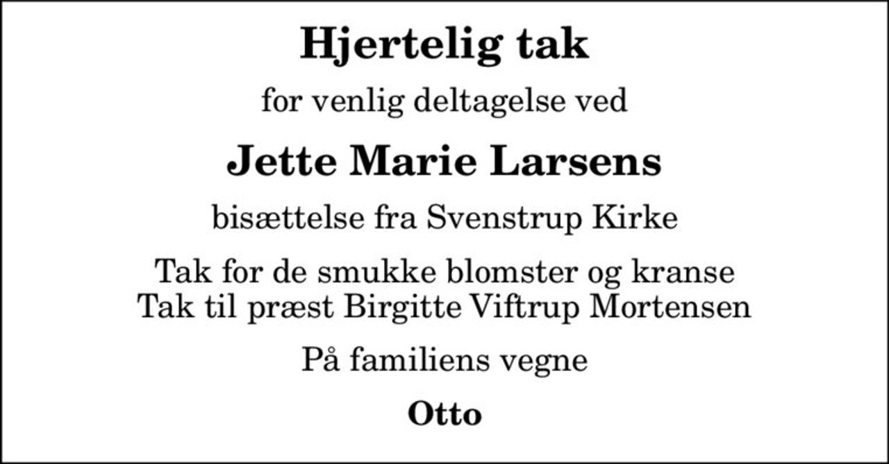 Hjertelig tak
for venlig deltagelse ved
Jette Marie Larsens
bisættelse fra Svenstrup Kirke
Tak for de smukke blomster og kranse Tak til præst Birgitte Viftrup Mortensen
På familiens vegne
Otto