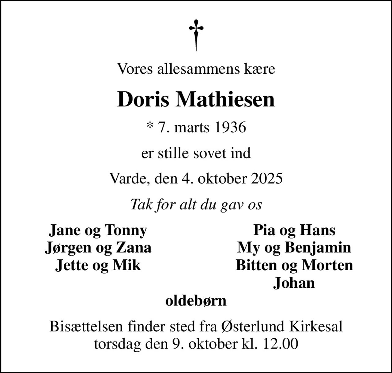 Vores allesammens kære
Doris Mathiesen
* 7. marts 1936
er stille sovet ind
Varde, den 4. oktober 2025
Tak for alt du gav os
Jane og Tonny
Pia og Hans
Jørgen og Zana
My og Benjamin
Jette og Mik
Bitten og Morten
Johan
Bisættelsen finder sted fra Østerlund Kirkesal  torsdag den 9. oktober kl. 12.00
