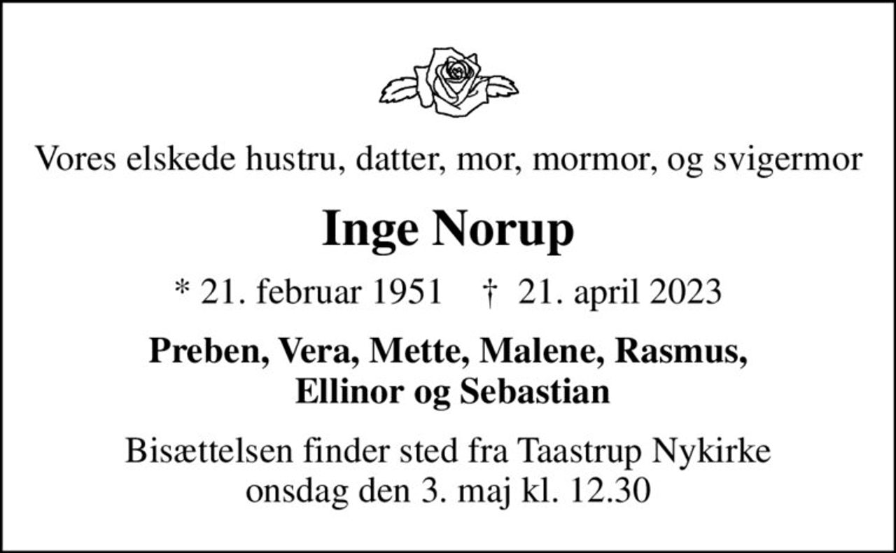Vores elskede hustru, datter, mor, mormor, og svigermor
Inge Norup
* 21. februar 1951    ✝ 21. april 2023
Preben, Vera, Mette, Malene, Rasmus,  Ellinor og Sebastian
Bisættelsen finder sted fra Taastrup Nykirke  onsdag den 3. maj kl. 12.30