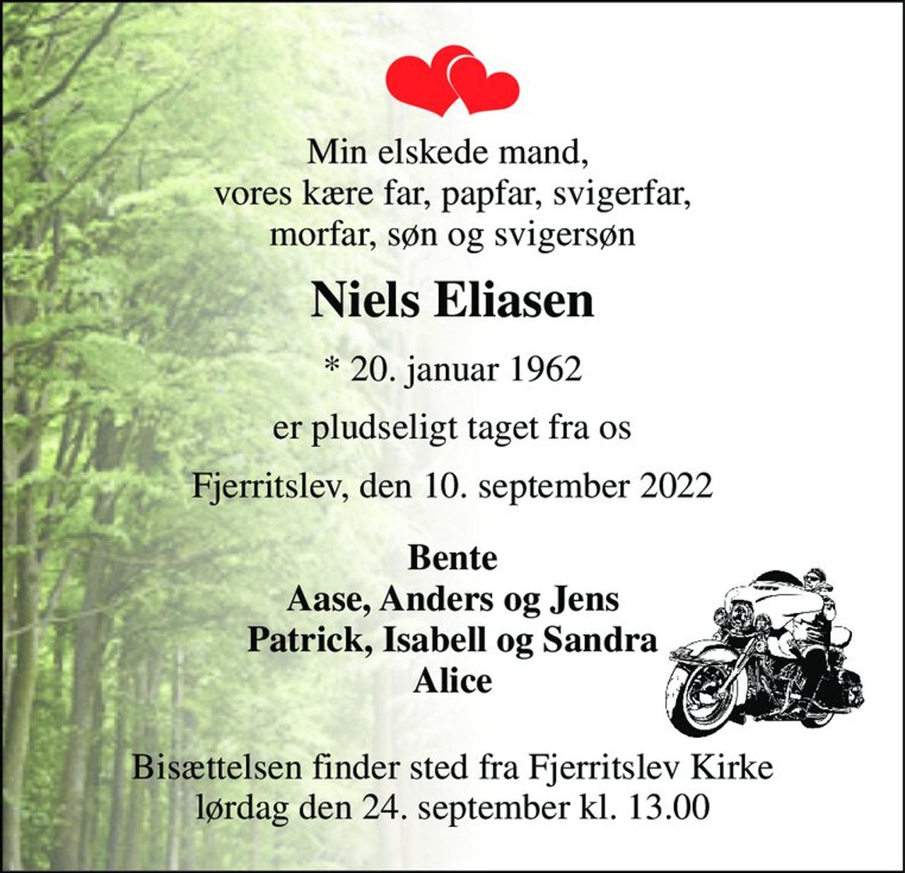 Min elskede mand,  vores kære far, papfar, svigerfar, morfar, søn og svigersøn 
Niels Eliasen 
*​ 20. januar 1962 
er pludseligt taget fra os 
Fjerritslev, den 10. september 2022 
Bente Aase, Anders og Jens Patrick, Isabell og Sandra Alice 
Bisættelsen​ finder sted fra Fjerritslev Kirke​ lørdag den 24. september​ kl. 13.00