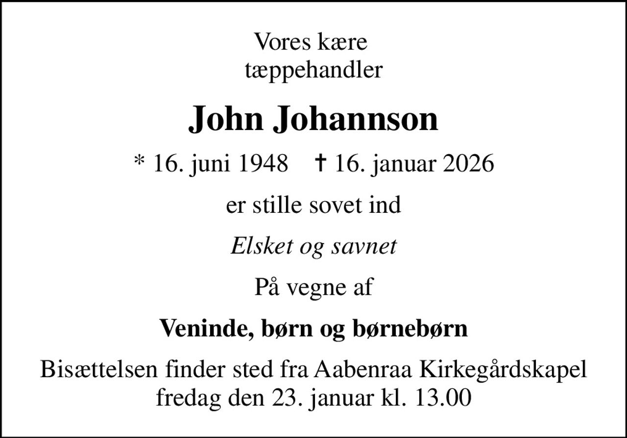 Vores kære  tæppehandler
John Johannson
* 16. juni 1948    ✝ 16. januar 2026
er stille sovet ind
Elsket og savnet
På vegne af
Veninde, børn og børnebørn
Bisættelsen finder sted fra Aabenraa Kirkegårdskapel  fredag den 23. januar kl. 13.00