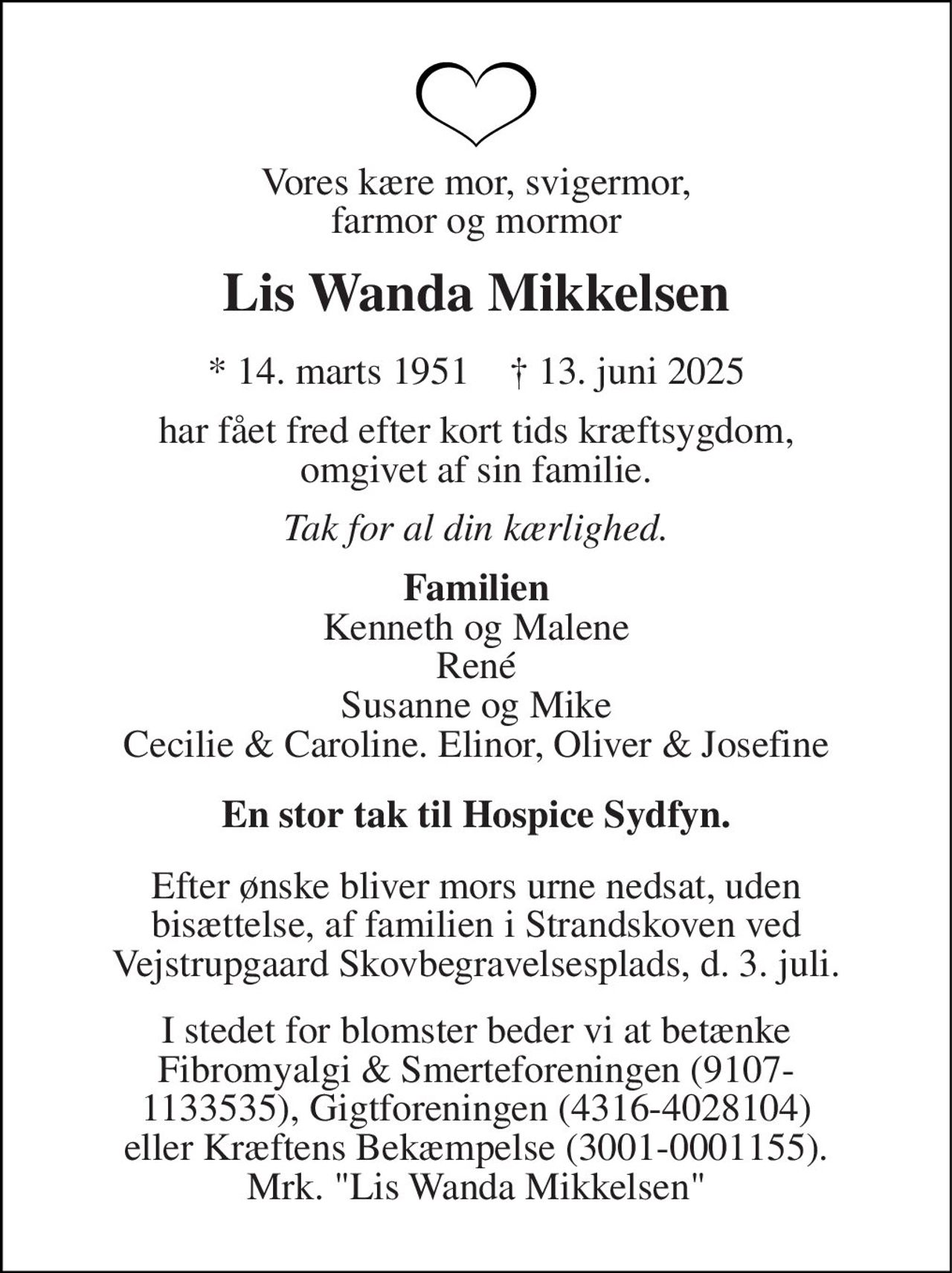 Vores kære mor, svigermor, farmor og mormor 
Lis Wanda Mikkelsen 
*​ 14. marts 1951​    †​ 13. juni 2025 
har fået fred efter kort tids kræftsygdom, omgivet af sin familie. 
Tak for al din kærlighed. 
På familiens vegne Kenneth og Malene René Susanne og Mike Cecilie & Caroline. Elinor, Oliver & Josefine 
En stor tak til Hospice Sydfyn. 
Efter ønske bliver mors urne nedsat, uden bisættelse, af familien i Strandskoven ved Vejstrupgaard Skovbegravelsesplads, d. 3. juli. 
I stedet for blomster beder vi at betænke Fibromyalgi & Smerteforeningen (9107- 1133535), Gigtforeningen (4316-4028104) eller Kræftens Bekæmpelse (3001-0001155). Mrk. "Lis Wanda Mikkelsen"