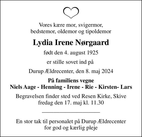 Vores kære mor, svigermor, bedstemor, oldemor og tipoldemor
Lydia Irene Nørgaard
født den 4. august 1925
er stille sovet ind på 
Durup Ældrecenter, den 8. maj 2024
På familiens vegne Niels Aage - Henning - Irene - Rie - Kirsten- Lars
Begravelsen finder sted ved Resen Kirke, Skive  fredag den 17. maj kl. 11.30 
En stor tak til personalet på Durup Ældrecenter for god og kærlig pleje