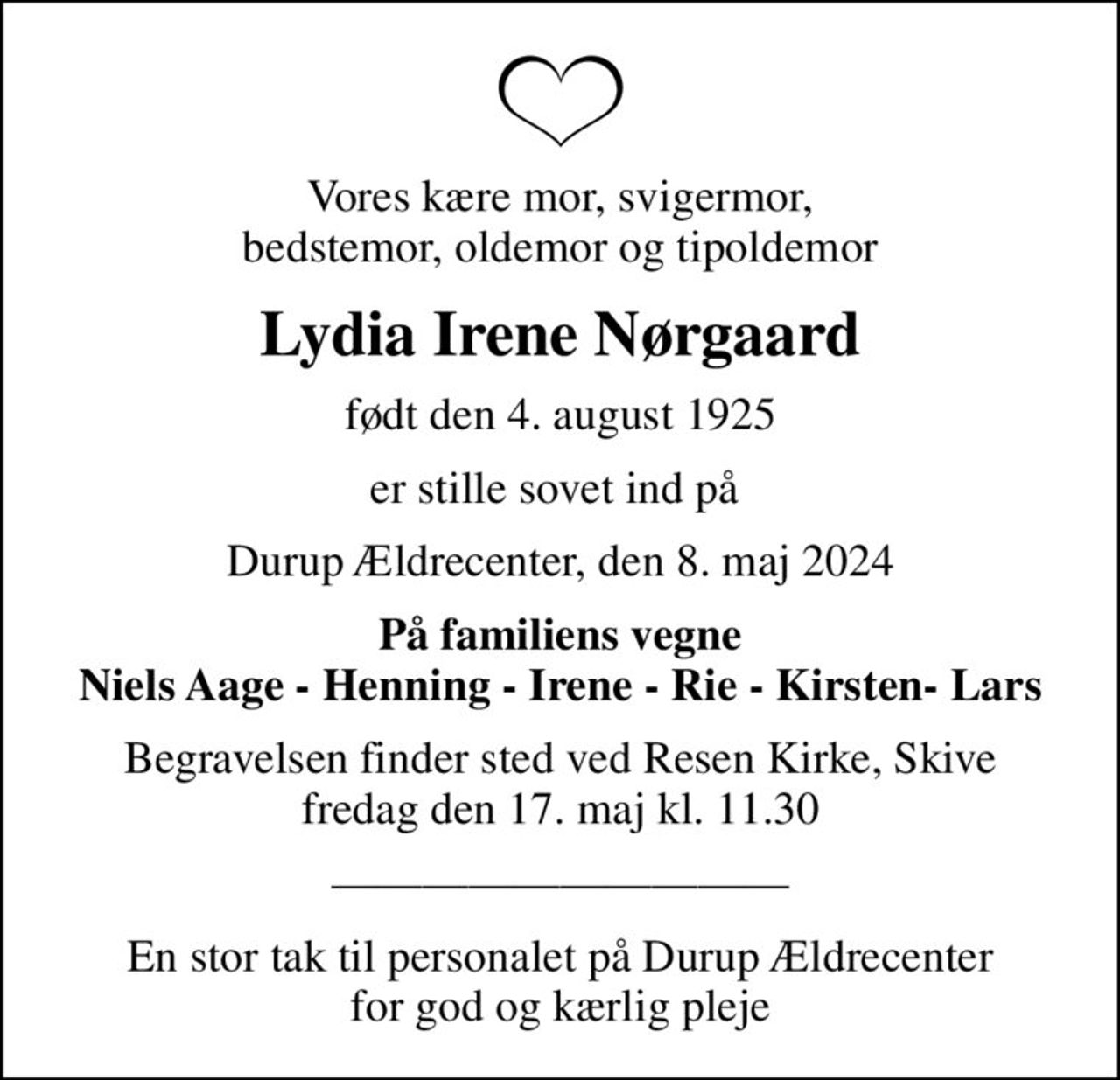 Vores kære mor, svigermor, bedstemor, oldemor og tipoldemor
Lydia Irene Nørgaard
født den 4. august 1925
er stille sovet ind på 
Durup Ældrecenter, den 8. maj 2024
På familiens vegne Niels Aage - Henning - Irene - Rie - Kirsten- Lars
Begravelsen finder sted ved Resen Kirke, Skive  fredag den 17. maj kl. 11.30 
En stor tak til personalet på Durup Ældrecenter for god og kærlig pleje