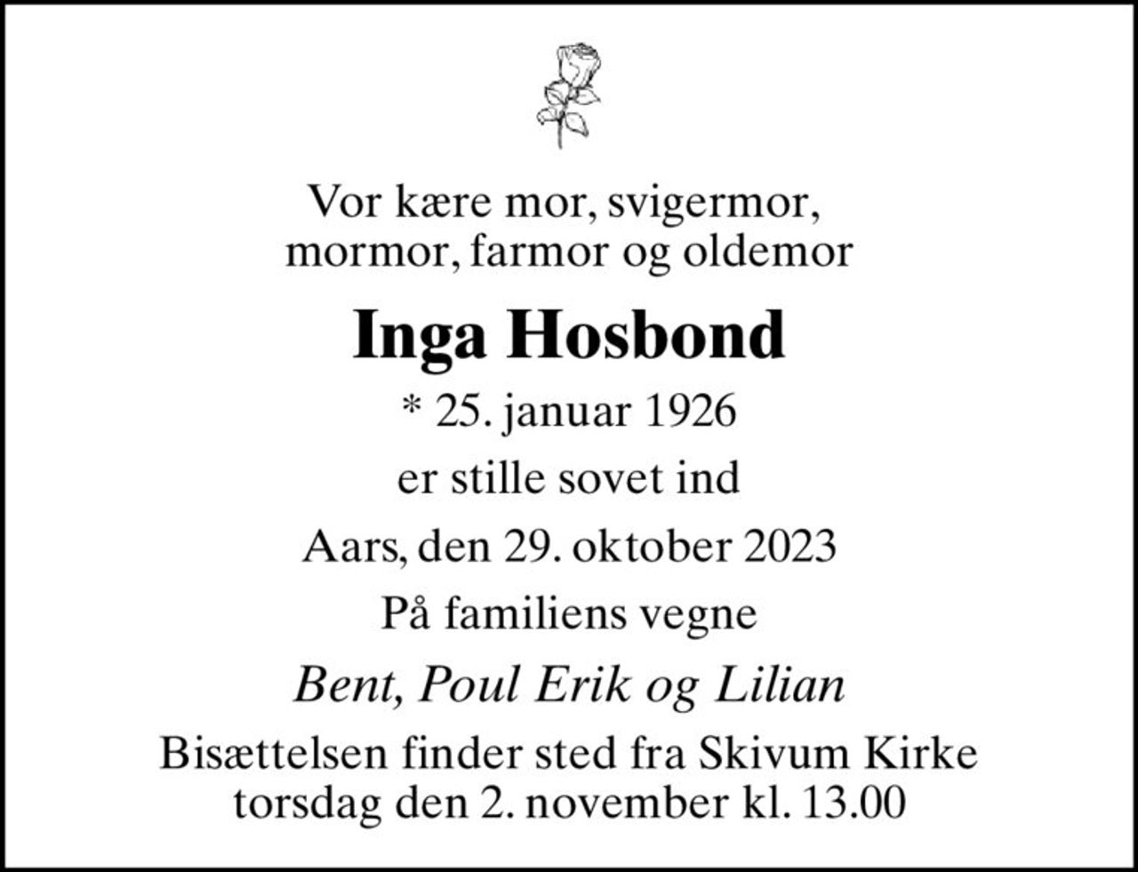 Vor kære mor, svigermor,  mormor, farmor og oldemor
Inga Hosbond
* 25. januar 1926
er stille sovet ind
Aars, den 29. oktober 2023
På familiens vegne
Bent, Poul Erik og Lilian
Bisættelsen finder sted fra Skivum Kirke  torsdag den 2. november kl. 13.00