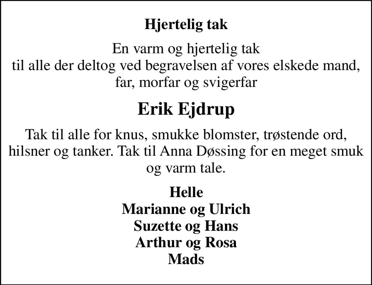 Hjertelig tak
En varm og hjertelig tak til alle der deltog ved begravelsen af vores elskede mand, far, morfar og svigerfar
Erik Ejdrup
Tak til alle for knus, smukke blomster, trøstende ord, hilsner og tanker. Tak til Anna Døssing for en meget smuk og varm tale.
Helle Marianne og Ulrich Suzette og Hans Arthur og Rosa Mads
