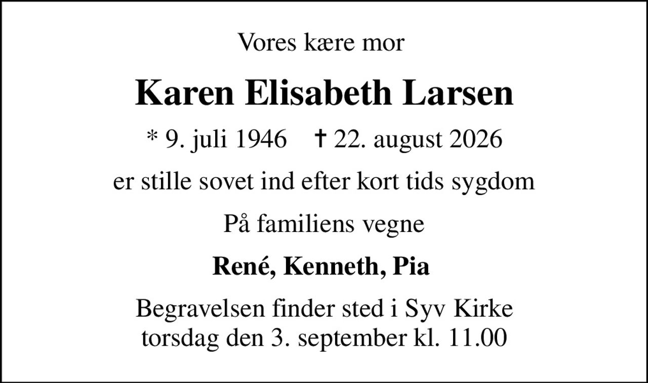 Vores kære mor 
Karen Elisabeth Larsen
* 9. juli 1946    ✝ 22. august 2026
er stille sovet ind efter kort tids sygdom
På familiens vegne
René, Kenneth, Pia 
Begravelsen finder sted i Syv Kirke  torsdag den 3. september kl. 11.00