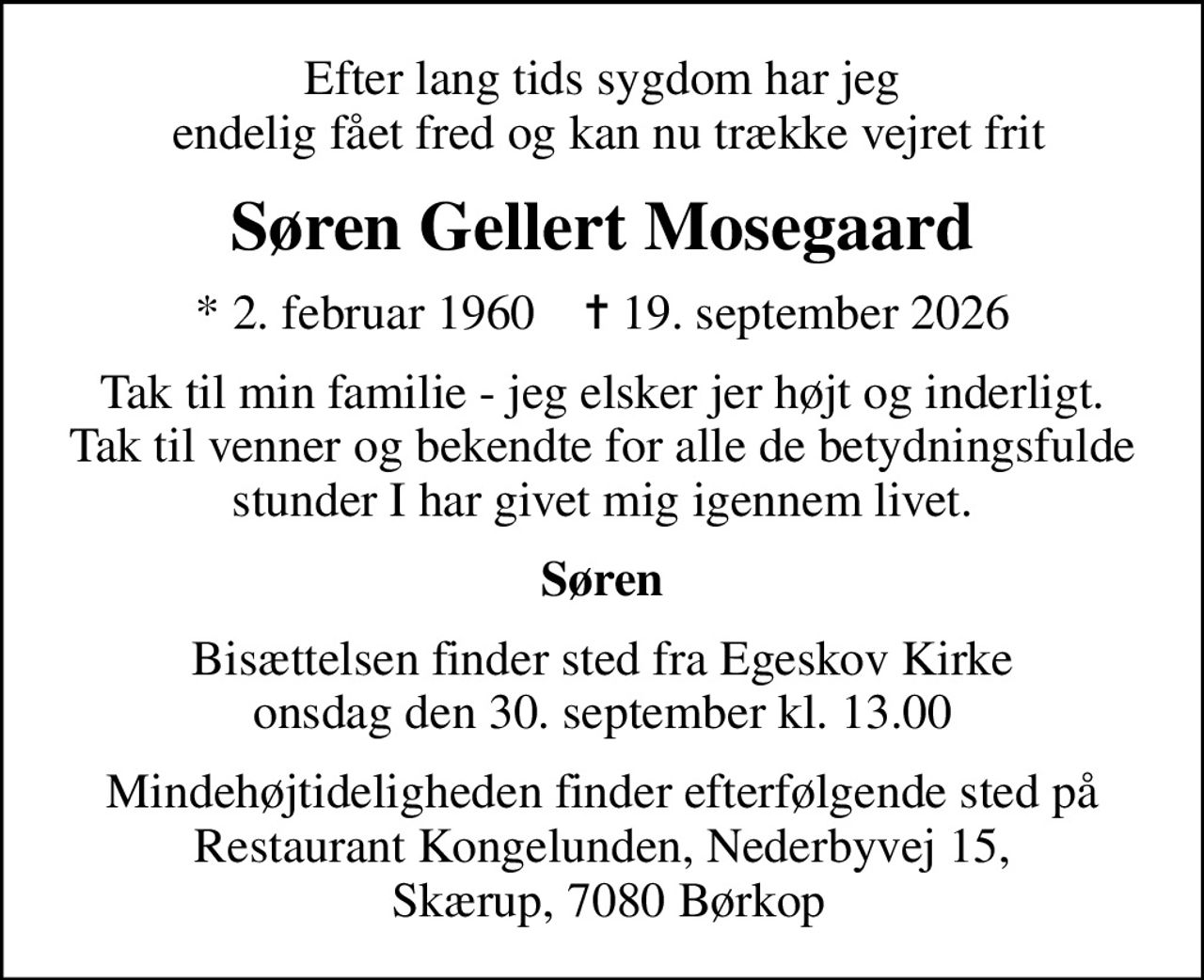 Efter lang tids sygdom har jeg  endelig fået fred og kan nu trække vejret frit
Søren Gellert Mosegaard
* 2. februar 1960    ✝ 19. september 2026
Tak til min familie - jeg elsker jer højt og inderligt. Tak til venner og bekendte for alle de betydningsfulde stunder I har givet mig igennem livet.
Søren
Bisættelsen finder sted fra Egeskov Kirke  onsdag den 30. september kl. 13.00 
Mindehøjtideligheden finder efterfølgende sted på Restaurant Kongelunden, Nederbyvej 15,  Skærup, 7080 Børkop