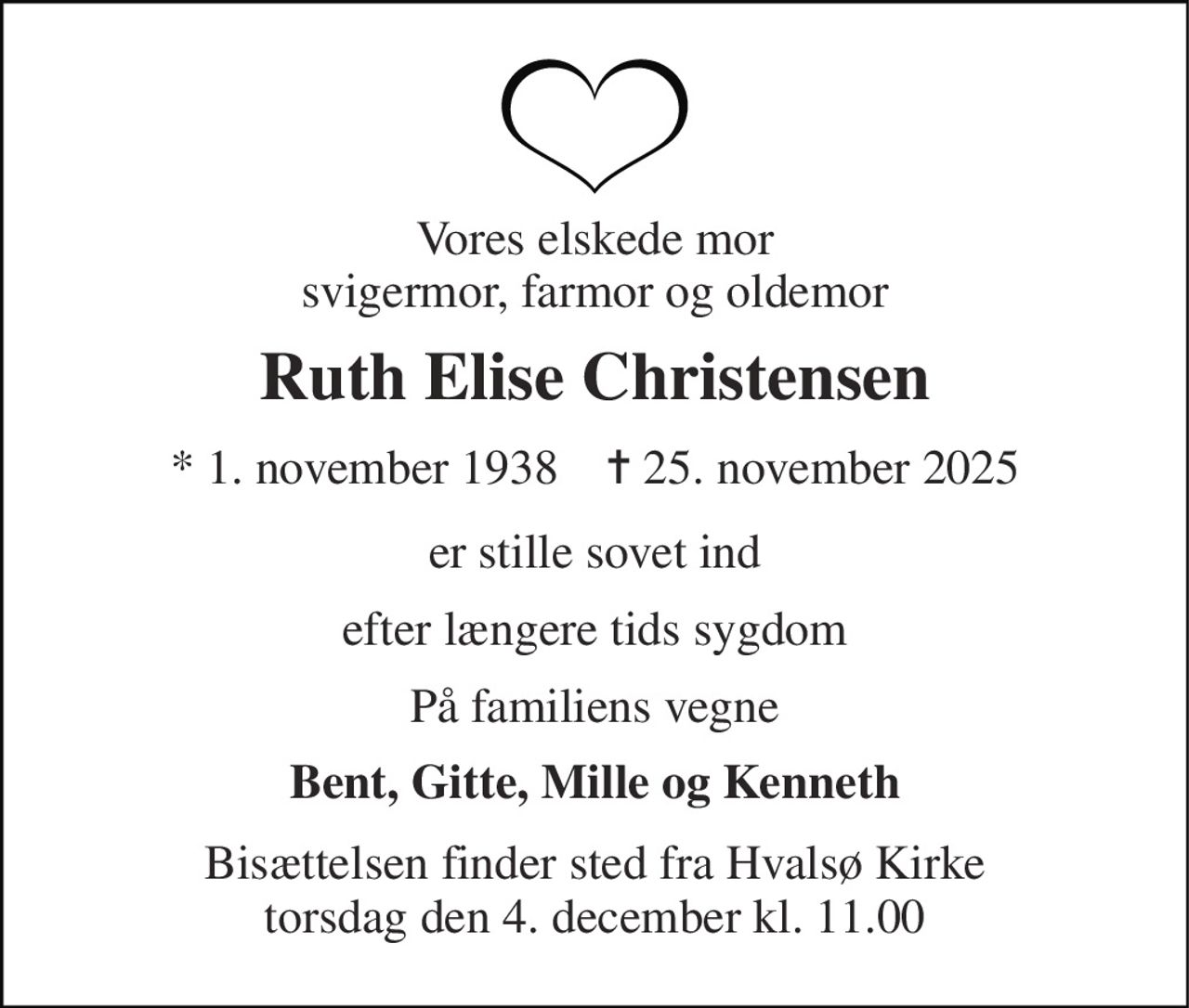Vores elskede mor svigermor, farmor og oldemor 
Ruth Elise Christensen 
* 1. november 1938    ✝ 25. november 2025 
er stille sovet ind 
efter længere tids sygdom 
På familiens vegne 
Bent, Gitte, Mille og Kenneth 
Bisættelsen finder sted fra Hvalsø Kirke torsdag den 4. december kl. 11.00